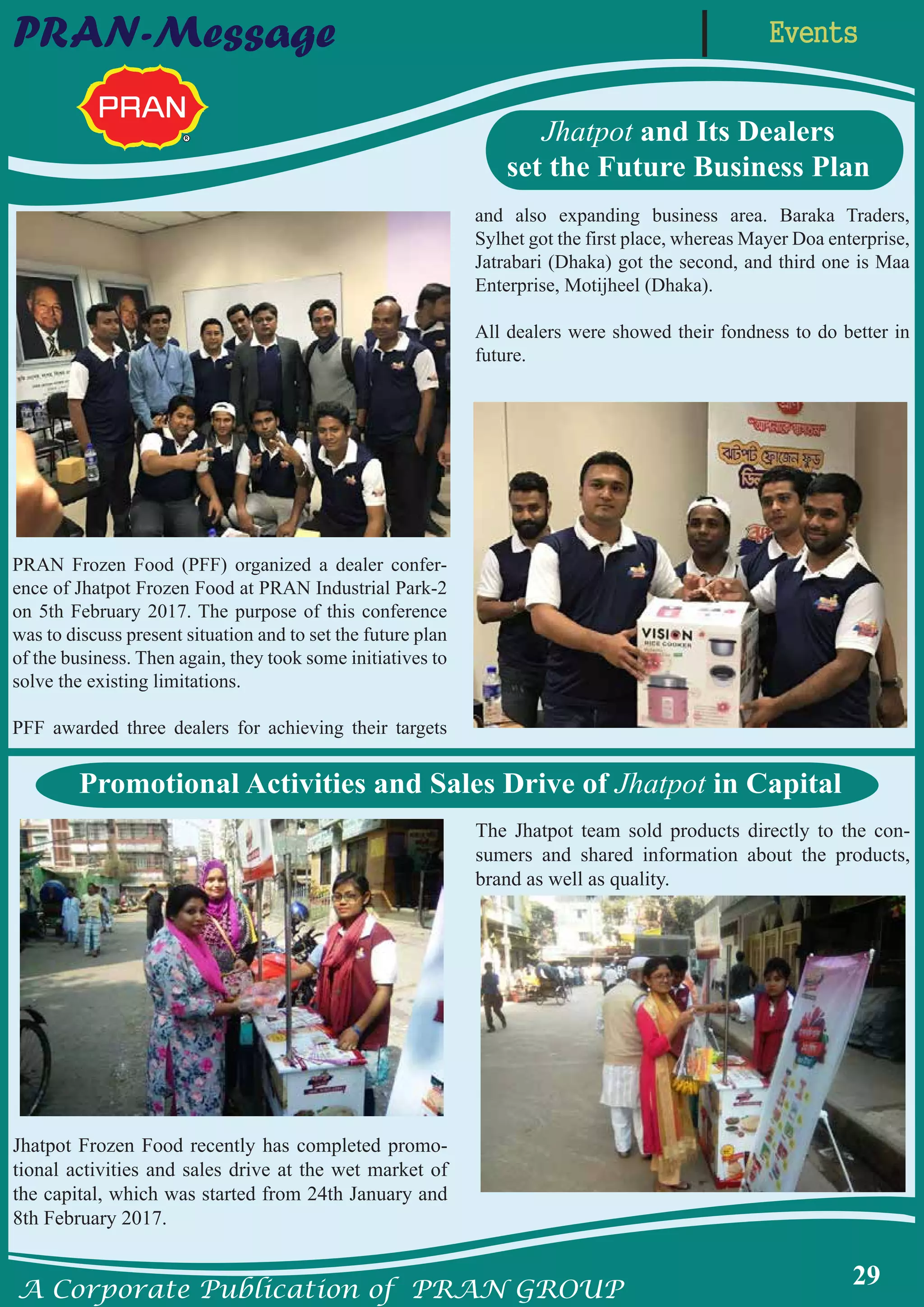 A Corporate Publication of PRAN GROUP
29
EventsPRAN-Message
Jhatpot Frozen Food recently has completed promo-
tional activities and sales drive at the wet market of
the capital, which was started from 24th January and
8th February 2017.
The Jhatpot team sold products directly to the con-
sumers and shared information about the products,
brand as well as quality.
PRAN Frozen Food (PFF) organized a dealer confer-
ence of Jhatpot Frozen Food at PRAN Industrial Park-2
on 5th February 2017. The purpose of this conference
was to discuss present situation and to set the future plan
of the business. Then again, they took some initiatives to
solve the existing limitations.
PFF awarded three dealers for achieving their targets
and also expanding business area. Baraka Traders,
Sylhet got the first place, whereas Mayer Doa enterprise,
Jatrabari (Dhaka) got the second, and third one is Maa
Enterprise, Motijheel (Dhaka).
All dealers were showed their fondness to do better in
future.
Promotional Activities and Sales Drive of Jhatpot in Capital
Jhatpot and Its Dealers
set the Future Business Plan
 