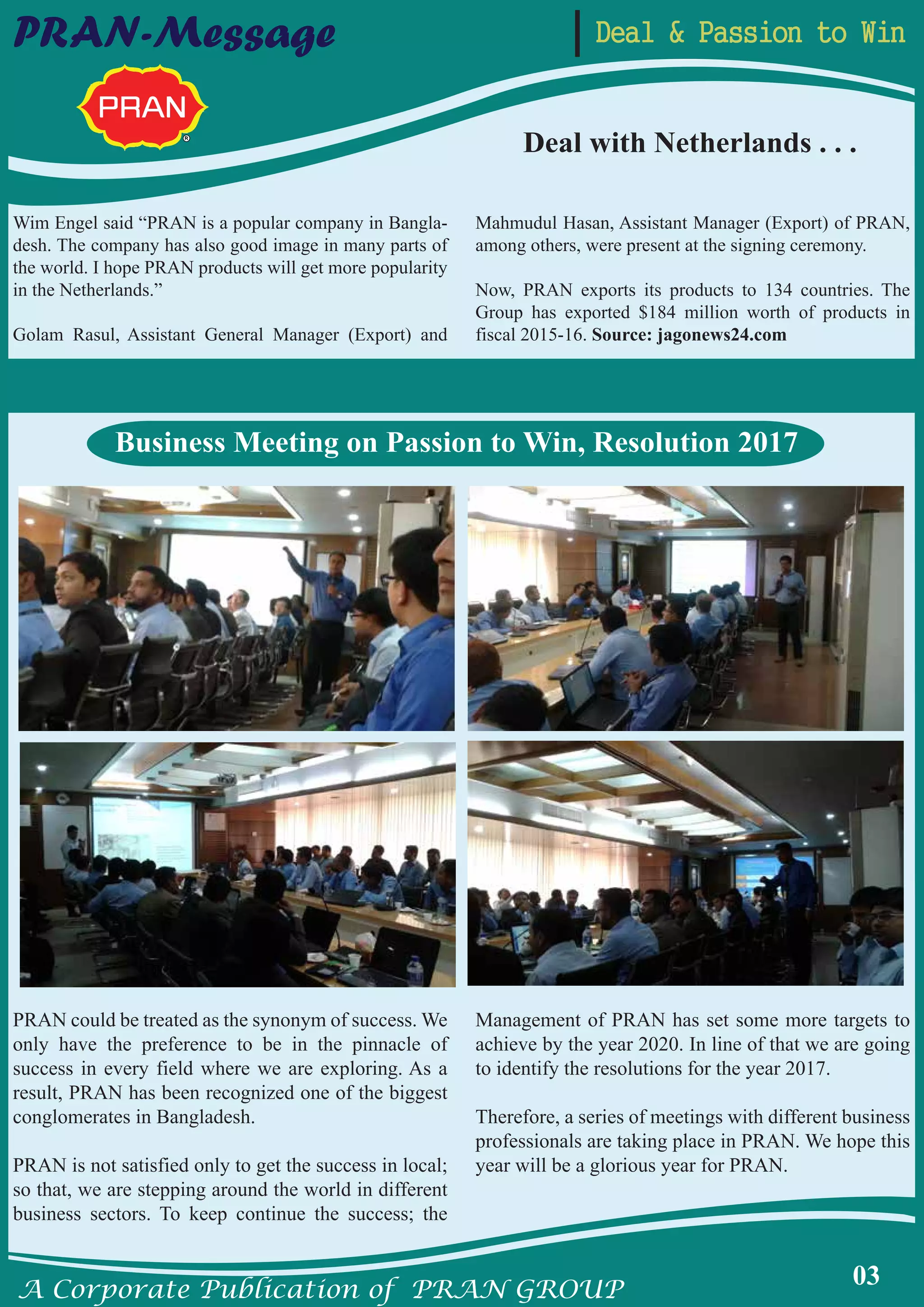 A Corporate Publication of PRAN GROUP
03
Deal & Passion to WinPRAN-Message
Wim Engel said “PRAN is a popular company in Bangla-
desh. The company has also good image in many parts of
the world. I hope PRAN products will get more popularity
in the Netherlands.”
Golam Rasul, Assistant General Manager (Export) and
Mahmudul Hasan, Assistant Manager (Export) of PRAN,
among others, were present at the signing ceremony.
Now, PRAN exports its products to 134 countries. The
Group has exported $184 million worth of products in
fiscal 2015-16. Source: jagonews24.com
PRAN could be treated as the synonym of success. We
only have the preference to be in the pinnacle of
success in every field where we are exploring. As a
result, PRAN has been recognized one of the biggest
conglomerates in Bangladesh.
PRAN is not satisfied only to get the success in local;
so that, we are stepping around the world in different
business sectors. To keep continue the success; the
Management of PRAN has set some more targets to
achieve by the year 2020. In line of that we are going
to identify the resolutions for the year 2017.
Therefore, a series of meetings with different business
professionals are taking place in PRAN. We hope this
year will be a glorious year for PRAN.
Deal with Netherlands . . .
Business Meeting on Passion to Win, Resolution 2017
 
