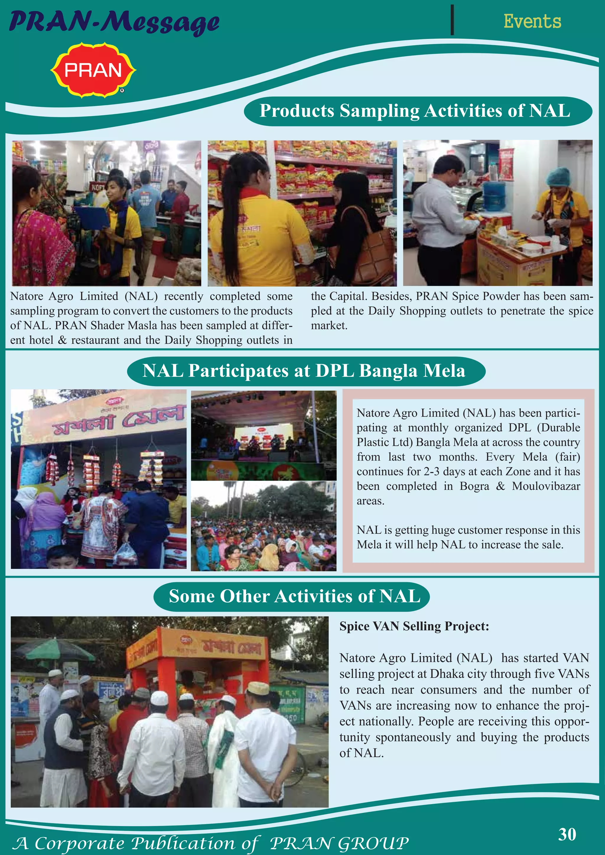 A Corporate Publication of PRAN GROUP
30
EventsPRAN-Message
Products Sampling Activities of NAL
NAL Participates at DPL Bangla Mela
Some Other Activities of NAL
Natore Agro Limited (NAL) recently completed some
sampling program to convert the customers to the products
of NAL. PRAN Shader Masla has been sampled at differ-
ent hotel & restaurant and the Daily Shopping outlets in
the Capital. Besides, PRAN Spice Powder has been sam-
pled at the Daily Shopping outlets to penetrate the spice
market.
Natore Agro Limited (NAL) has been partici-
pating at monthly organized DPL (Durable
Plastic Ltd) Bangla Mela at across the country
from last two months. Every Mela (fair)
continues for 2-3 days at each Zone and it has
been completed in Bogra & Moulovibazar
areas.
NAL is getting huge customer response in this
Mela it will help NAL to increase the sale.
Spice VAN Selling Project:
Natore Agro Limited (NAL) has started VAN
selling project at Dhaka city through five VANs
to reach near consumers and the number of
VANs are increasing now to enhance the proj-
ect nationally. People are receiving this oppor-
tunity spontaneously and buying the products
of NAL.
 