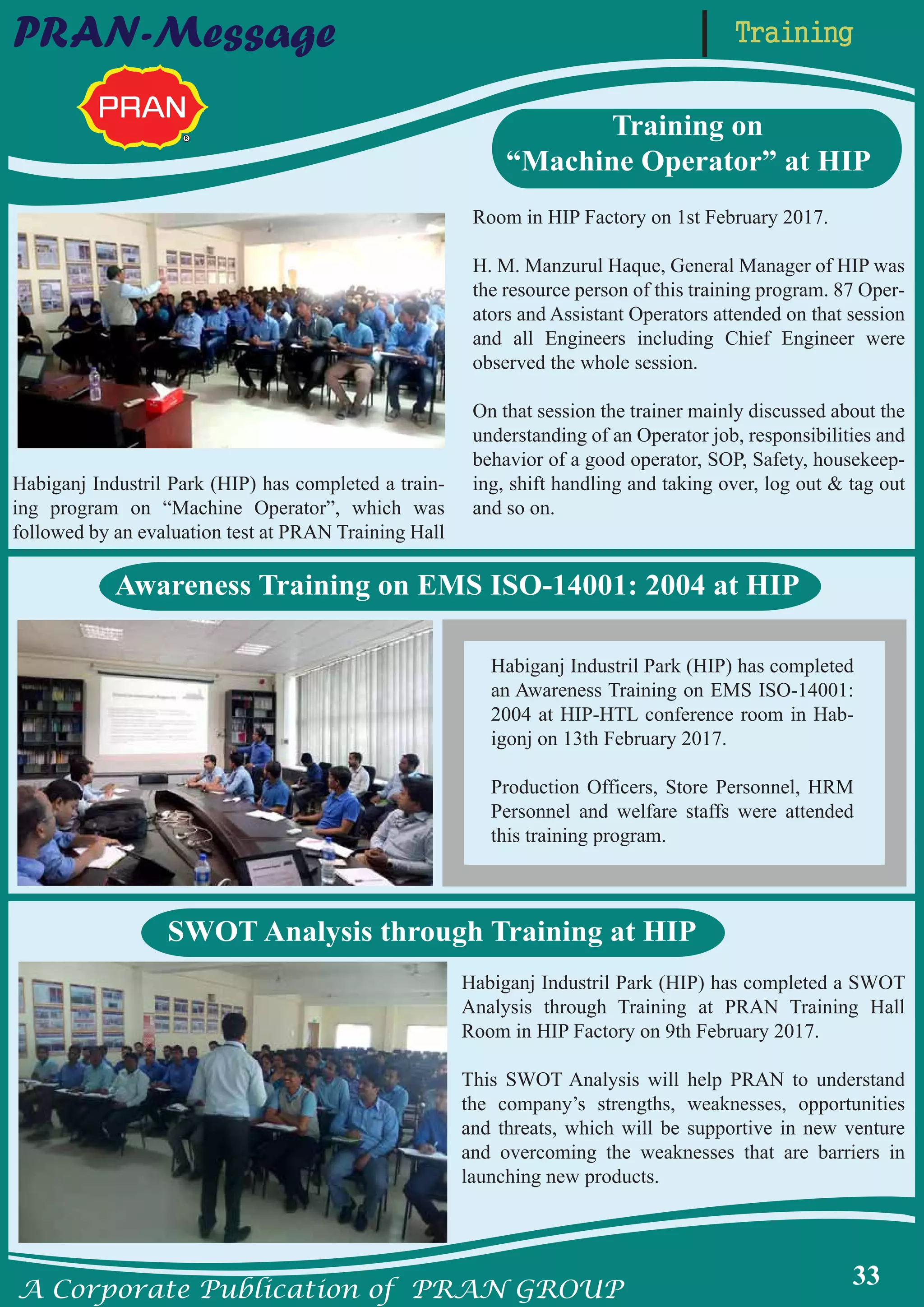 A Corporate Publication of PRAN GROUP
33
TrainingPRAN-Message
Habiganj Industril Park (HIP) has completed
an Awareness Training on EMS ISO-14001:
2004 at HIP-HTL conference room in Hab-
igonj on 13th February 2017.
Production Officers, Store Personnel, HRM
Personnel and welfare staffs were attended
this training program.
Habiganj Industril Park (HIP) has completed a SWOT
Analysis through Training at PRAN Training Hall
Room in HIP Factory on 9th February 2017.
This SWOT Analysis will help PRAN to understand
the company’s strengths, weaknesses, opportunities
and threats, which will be supportive in new venture
and overcoming the weaknesses that are barriers in
launching new products.
Habiganj Industril Park (HIP) has completed a train-
ing program on “Machine Operator”, which was
followed by an evaluation test at PRAN Training Hall
Room in HIP Factory on 1st February 2017.
H. M. Manzurul Haque, General Manager of HIP was
the resource person of this training program. 87 Oper-
ators and Assistant Operators attended on that session
and all Engineers including Chief Engineer were
observed the whole session.
On that session the trainer mainly discussed about the
understanding of an Operator job, responsibilities and
behavior of a good operator, SOP, Safety, housekeep-
ing, shift handling and taking over, log out & tag out
and so on.
Training on
“Machine Operator” at HIP
Awareness Training on EMS ISO-14001: 2004 at HIP
SWOT Analysis through Training at HIP
 