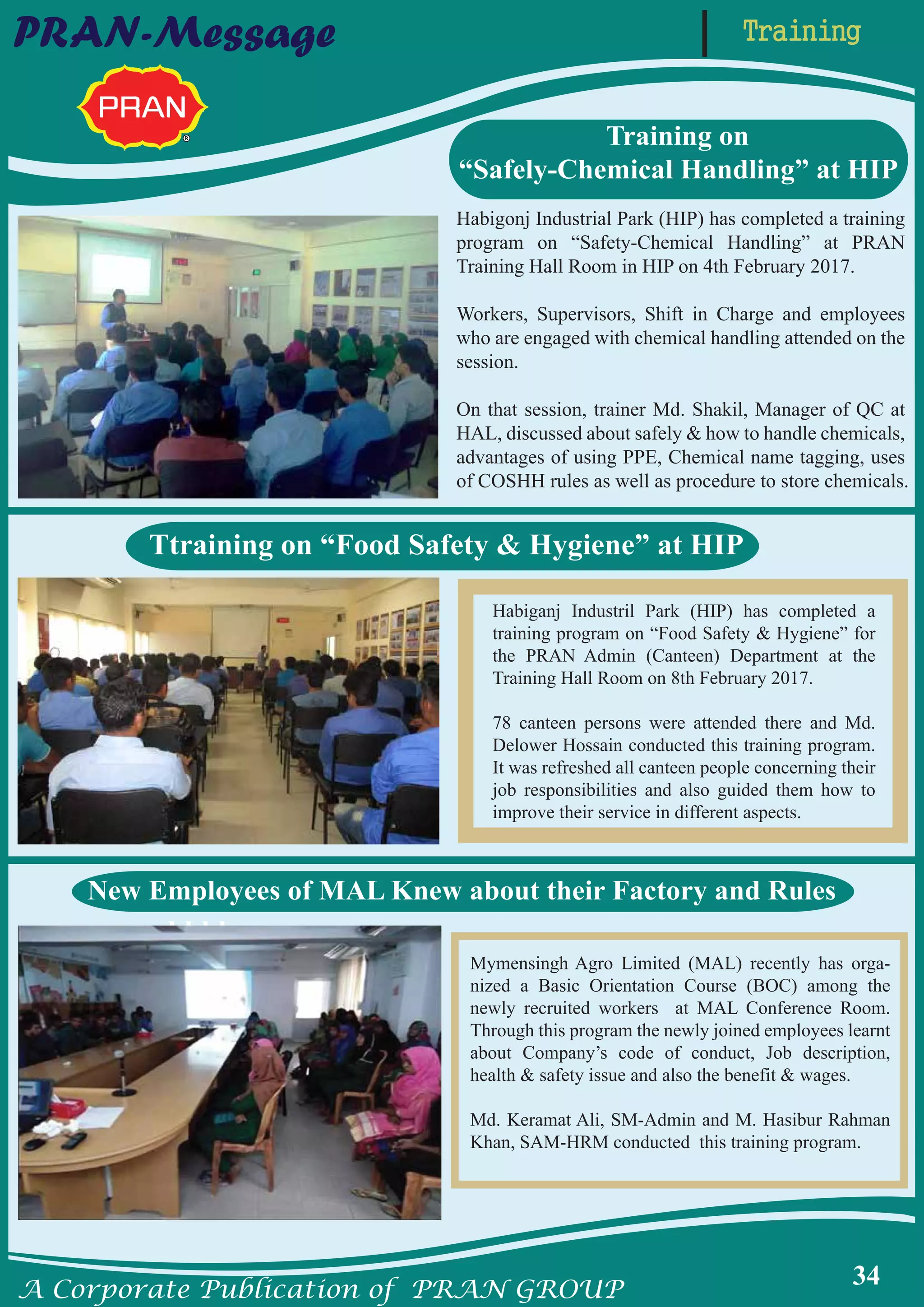 A Corporate Publication of PRAN GROUP
34
PRAN-Message
Habiganj Industril Park (HIP) has completed a
training program on “Food Safety & Hygiene” for
the PRAN Admin (Canteen) Department at the
Training Hall Room on 8th February 2017.
78 canteen persons were attended there and Md.
Delower Hossain conducted this training program.
It was refreshed all canteen people concerning their
job responsibilities and also guided them how to
improve their service in different aspects.
Habigonj Industrial Park (HIP) has completed a training
program on “Safety-Chemical Handling” at PRAN
Training Hall Room in HIP on 4th February 2017.
Workers, Supervisors, Shift in Charge and employees
who are engaged with chemical handling attended on the
session.
On that session, trainer Md. Shakil, Manager of QC at
HAL, discussed about safely & how to handle chemicals,
advantages of using PPE, Chemical name tagging, uses
of COSHH rules as well as procedure to store chemicals.
Training on
“Safely-Chemical Handling” at HIP
Ttraining on “Food Safety & Hygiene” at HIP
bbbb
Mymensingh Agro Limited (MAL) recently has orga-
nized a Basic Orientation Course (BOC) among the
newly recruited workers at MAL Conference Room.
Through this program the newly joined employees learnt
about Company’s code of conduct, Job description,
health & safety issue and also the benefit & wages.
Md. Keramat Ali, SM-Admin and M. Hasibur Rahman
Khan, SAM-HRM conducted this training program.
New Employees of MAL Knew about their Factory and Rules
Training
 
