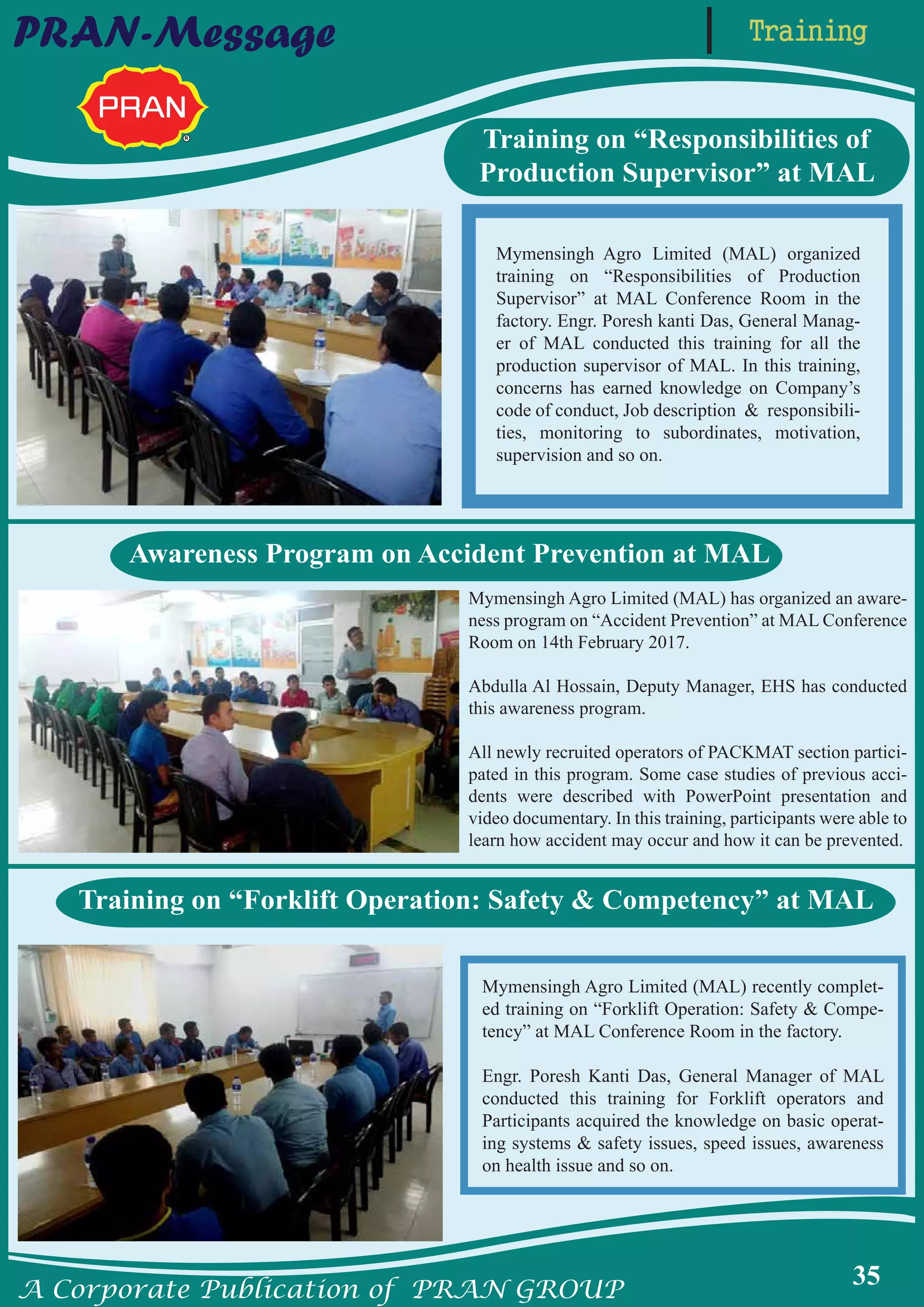 A Corporate Publication of PRAN GROUP
35
TrainingPRAN-Message
Training on “Responsibilities of
Production Supervisor” at MAL
Mymensingh Agro Limited (MAL) organized
training on “Responsibilities of Production
Supervisor” at MAL Conference Room in the
factory. Engr. Poresh kanti Das, General Manag-
er of MAL conducted this training for all the
production supervisor of MAL. In this training,
concerns has earned knowledge on Company’s
code of conduct, Job description & responsibili-
ties, monitoring to subordinates, motivation,
supervision and so on.
Training on “Forklift Operation: Safety & Competency” at MAL
Mymensingh Agro Limited (MAL) recently complet-
ed training on “Forklift Operation: Safety & Compe-
tency” at MAL Conference Room in the factory.
Engr. Poresh Kanti Das, General Manager of MAL
conducted this training for Forklift operators and
Participants acquired the knowledge on basic operat-
ing systems & safety issues, speed issues, awareness
on health issue and so on.
Awareness Program on Accident Prevention at MAL
Mymensingh Agro Limited (MAL) has organized an aware-
ness program on “Accident Prevention” at MAL Conference
Room on 14th February 2017.
Abdulla Al Hossain, Deputy Manager, EHS has conducted
this awareness program.
All newly recruited operators of PACKMAT section partici-
pated in this program. Some case studies of previous acci-
dents were described with PowerPoint presentation and
video documentary. In this training, participants were able to
learn how accident may occur and how it can be prevented.
 