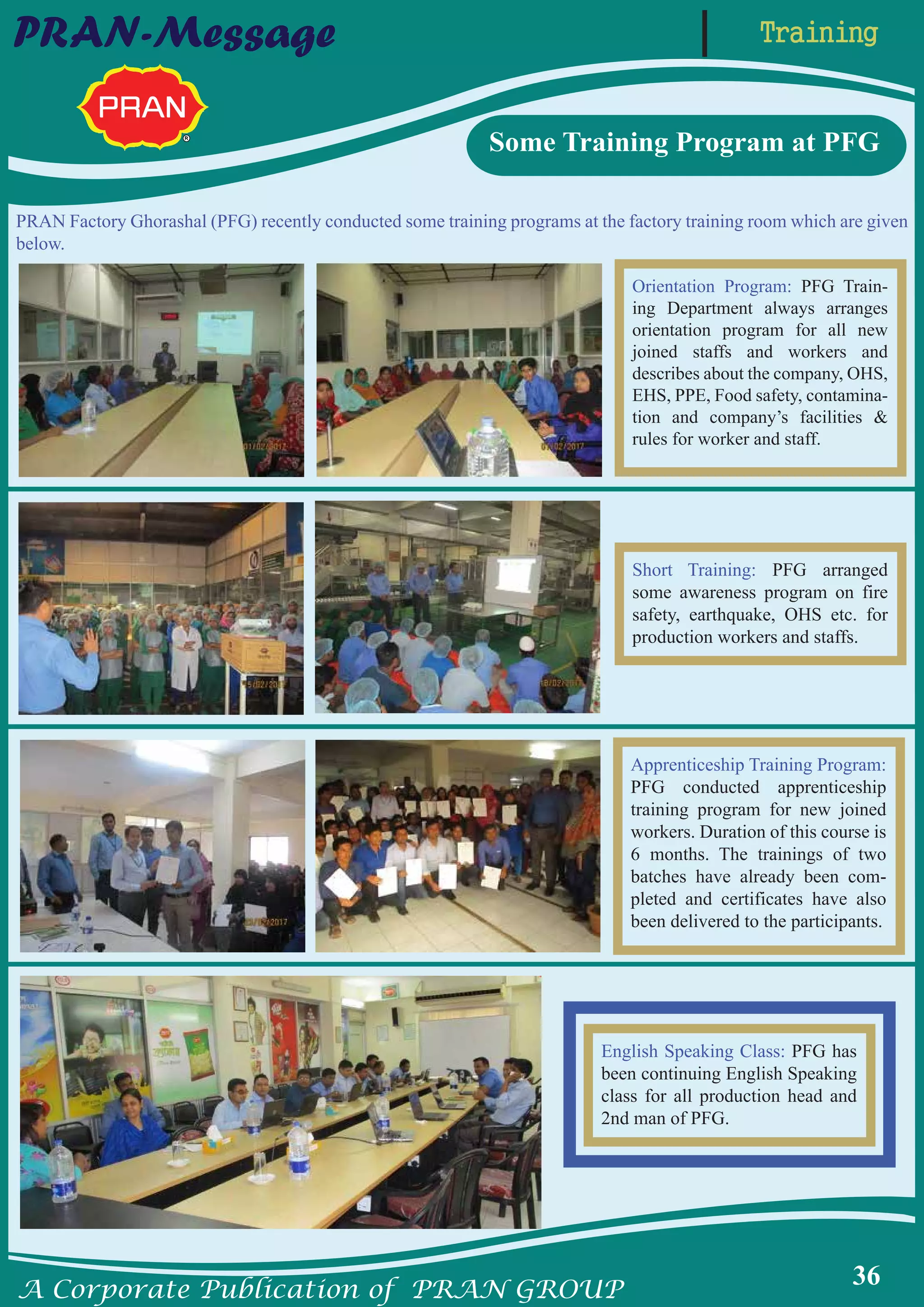A Corporate Publication of PRAN GROUP
36
TrainingPRAN-Message
PRAN Factory Ghorashal (PFG) recently conducted some training programs at the factory training room which are given
below.
Orientation Program: PFG Train-
ing Department always arranges
orientation program for all new
joined staffs and workers and
describes about the company, OHS,
EHS, PPE, Food safety, contamina-
tion and company’s facilities &
rules for worker and staff.
Some Training Program at PFG
Apprenticeship Training Program:
PFG conducted apprenticeship
training program for new joined
workers. Duration of this course is
6 months. The trainings of two
batches have already been com-
pleted and certificates have also
been delivered to the participants.
Short Training: PFG arranged
some awareness program on fire
safety, earthquake, OHS etc. for
production workers and staffs.
English Speaking Class: PFG has
been continuing English Speaking
class for all production head and
2nd man of PFG.
 
