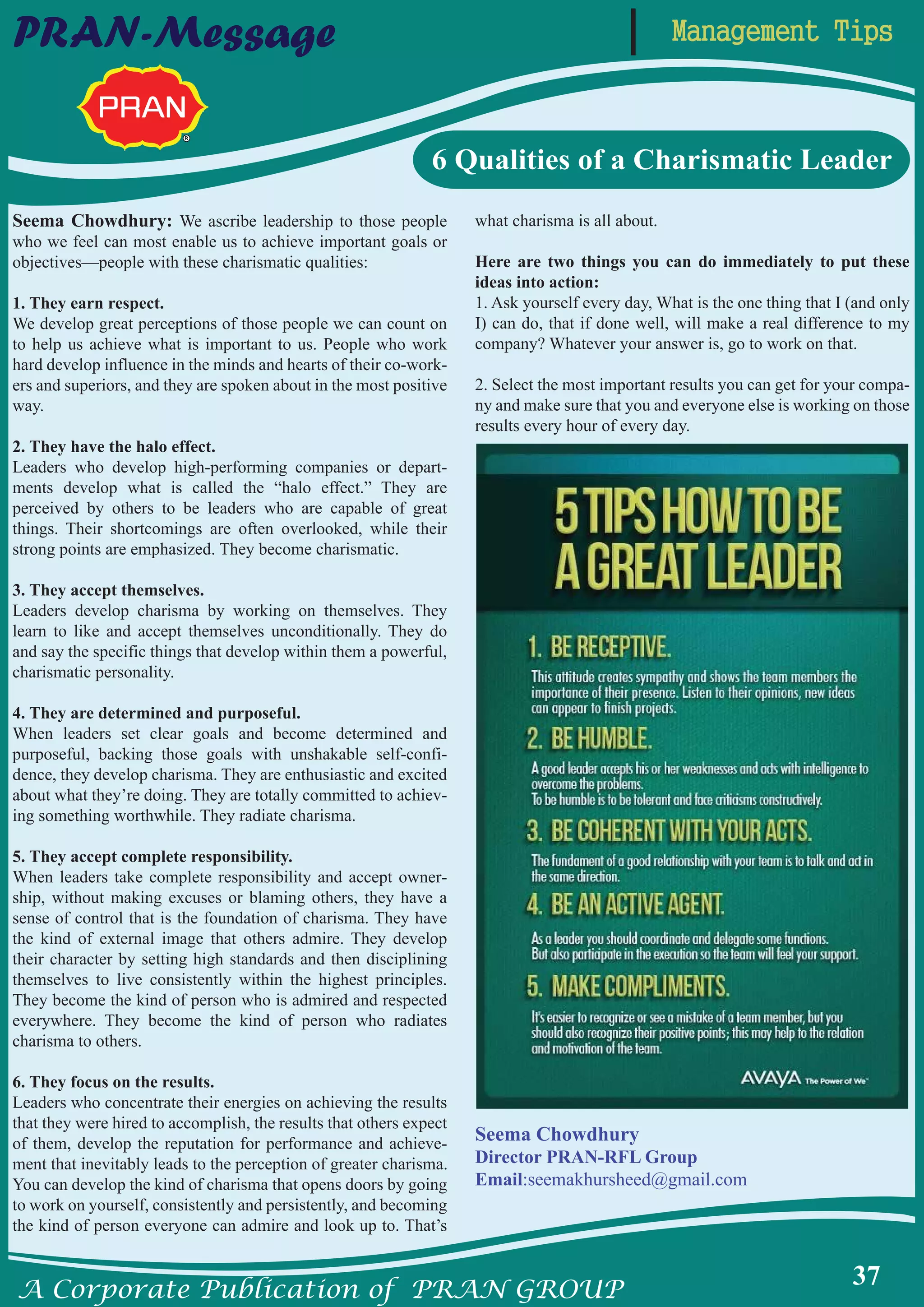 A Corporate Publication of PRAN GROUP
37
Management TipsPRAN-Message
6 Qualities of a Charismatic Leader
Seema Chowdhury: We ascribe leadership to those people
who we feel can most enable us to achieve important goals or
objectives—people with these charismatic qualities:
1. They earn respect.
We develop great perceptions of those people we can count on
to help us achieve what is important to us. People who work
hard develop influence in the minds and hearts of their co-work-
ers and superiors, and they are spoken about in the most positive
way.
2. They have the halo effect.
Leaders who develop high-performing companies or depart-
ments develop what is called the “halo effect.” They are
perceived by others to be leaders who are capable of great
things. Their shortcomings are often overlooked, while their
strong points are emphasized. They become charismatic.
3. They accept themselves.
Leaders develop charisma by working on themselves. They
learn to like and accept themselves unconditionally. They do
and say the specific things that develop within them a powerful,
charismatic personality.
4. They are determined and purposeful.
When leaders set clear goals and become determined and
purposeful, backing those goals with unshakable self-confi-
dence, they develop charisma. They are enthusiastic and excited
about what they’re doing. They are totally committed to achiev-
ing something worthwhile. They radiate charisma.
5. They accept complete responsibility.
When leaders take complete responsibility and accept owner-
ship, without making excuses or blaming others, they have a
sense of control that is the foundation of charisma. They have
the kind of external image that others admire. They develop
their character by setting high standards and then disciplining
themselves to live consistently within the highest principles.
They become the kind of person who is admired and respected
everywhere. They become the kind of person who radiates
charisma to others.
6. They focus on the results.
Leaders who concentrate their energies on achieving the results
that they were hired to accomplish, the results that others expect
of them, develop the reputation for performance and achieve-
ment that inevitably leads to the perception of greater charisma.
You can develop the kind of charisma that opens doors by going
to work on yourself, consistently and persistently, and becoming
the kind of person everyone can admire and look up to. That’s
what charisma is all about.
Here are two things you can do immediately to put these
ideas into action:
1. Ask yourself every day, What is the one thing that I (and only
I) can do, that if done well, will make a real difference to my
company? Whatever your answer is, go to work on that.
2. Select the most important results you can get for your compa-
ny and make sure that you and everyone else is working on those
results every hour of every day.
Seema Chowdhury
Director PRAN-RFL Group
Email:seemakhursheed@gmail.com
 