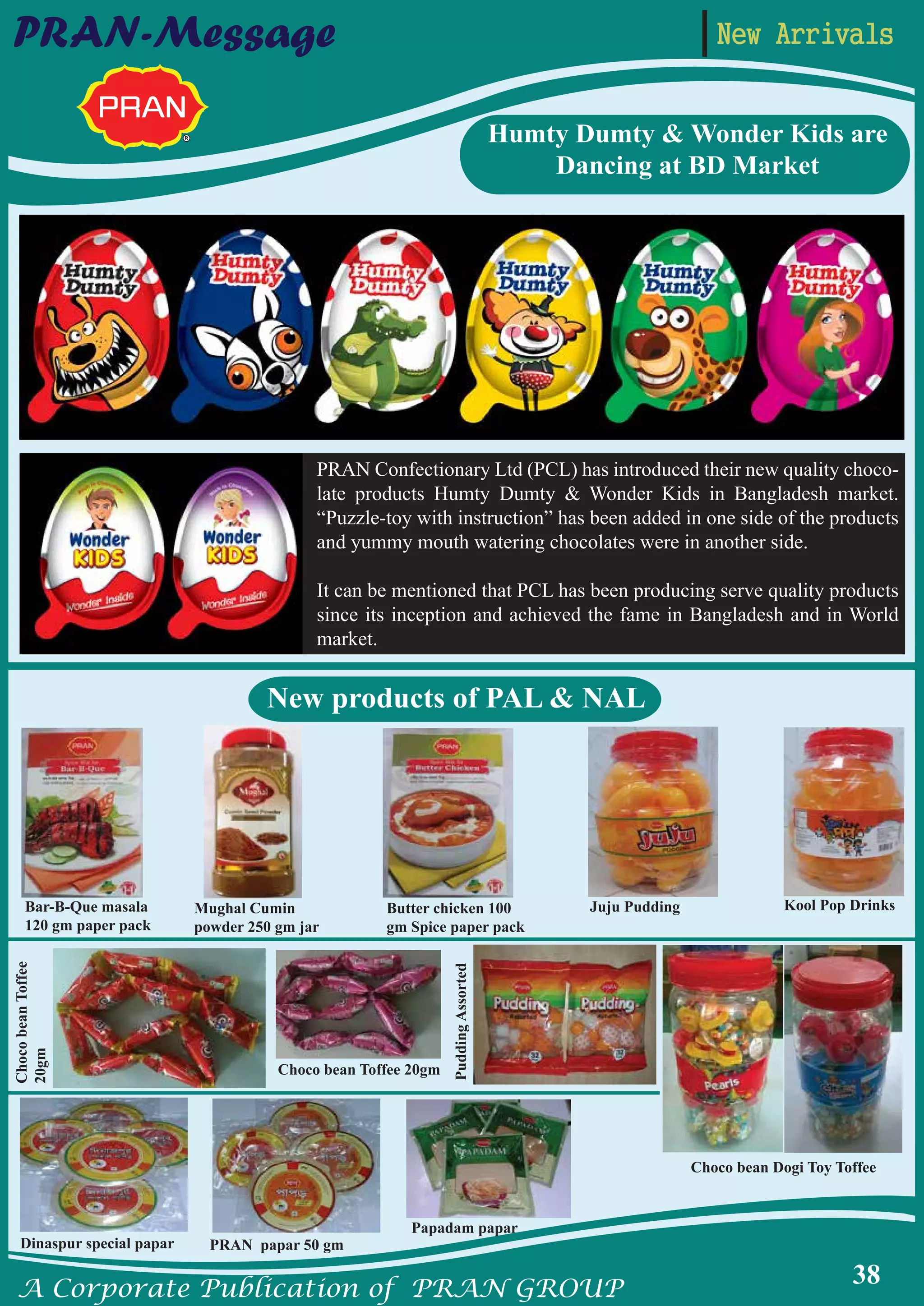 A Corporate Publication of PRAN GROUP
38
PRAN-Message
New products of PAL & NAL
Humty Dumty & Wonder Kids are
Dancing at BD Market
PRAN Confectionary Ltd (PCL) has introduced their new quality choco-
late products Humty Dumty & Wonder Kids in Bangladesh market.
“Puzzle-toy with instruction” has been added in one side of the products
and yummy mouth watering chocolates were in another side.
It can be mentioned that PCL has been producing serve quality products
since its inception and achieved the fame in Bangladesh and in World
market.
Bar-B-Que masala
120 gm paper pack
ChocobeanToffee
20gm
PuddingAssorted
Mughal Cumin
powder 250 gm jar
Choco bean Toffee 20gm
Dinaspur special papar PRAN papar 50 gm
Papadam papar
Butter chicken 100
gm Spice paper pack
Juju Pudding Kool Pop Drinks
Choco bean Dogi Toy Toffee
New Arrivals
 