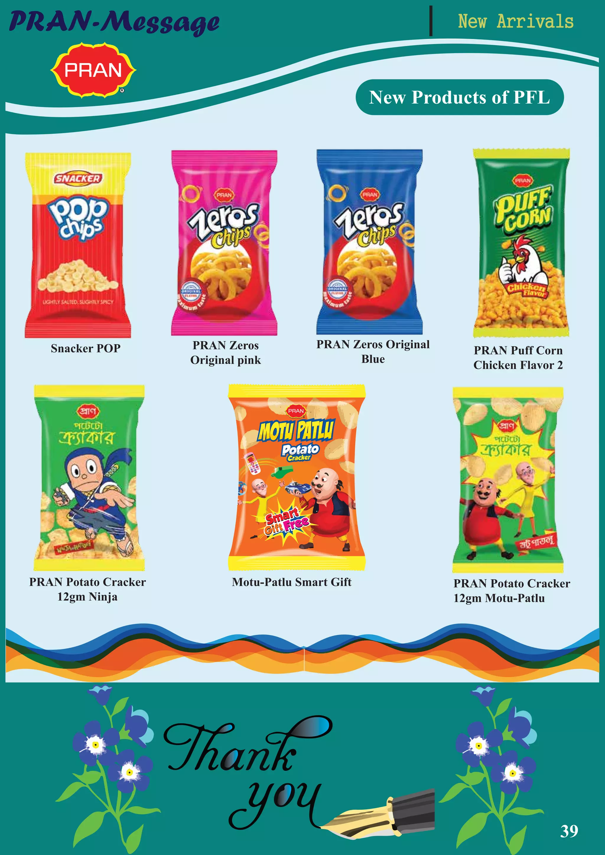 39
New ArrivalsPRAN-Message
New Products of PFL
Motu-Patlu Smart GiftPRAN Potato Cracker
12gm Ninja
Snacker POP PRAN Zeros
Original pink
PRAN Zeros Original
Blue
PRAN Puff Corn
Chicken Flavor 2
PRAN Potato Cracker
12gm Motu-Patlu
 