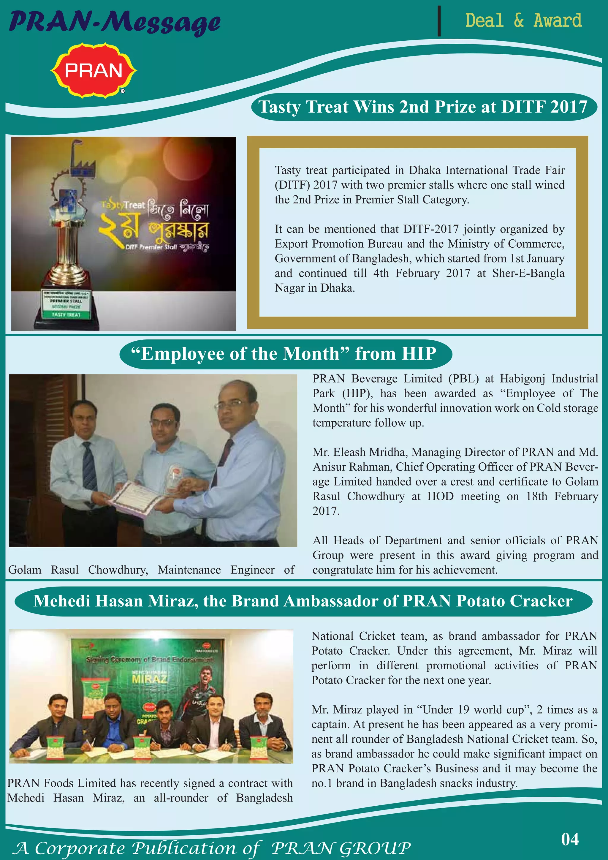 A Corporate Publication of PRAN GROUP
04
Deal & AwardPRAN-Message
Tasty Treat Wins 2nd Prize at DITF 2017
Tasty treat participated in Dhaka International Trade Fair
(DITF) 2017 with two premier stalls where one stall wined
the 2nd Prize in Premier Stall Category.
It can be mentioned that DITF-2017 jointly organized by
Export Promotion Bureau and the Ministry of Commerce,
Government of Bangladesh, which started from 1st January
and continued till 4th February 2017 at Sher-E-Bangla
Nagar in Dhaka.
Golam Rasul Chowdhury, Maintenance Engineer of
PRAN Beverage Limited (PBL) at Habigonj Industrial
Park (HIP), has been awarded as “Employee of The
Month” for his wonderful innovation work on Cold storage
temperature follow up.
Mr. Eleash Mridha, Managing Director of PRAN and Md.
Anisur Rahman, Chief Operating Officer of PRAN Bever-
age Limited handed over a crest and certificate to Golam
Rasul Chowdhury at HOD meeting on 18th February
2017.
All Heads of Department and senior officials of PRAN
Group were present in this award giving program and
congratulate him for his achievement.
“Employee of the Month” from HIP
Mehedi Hasan Miraz, the Brand Ambassador of PRAN Potato Cracker
PRAN Foods Limited has recently signed a contract with
Mehedi Hasan Miraz, an all-rounder of Bangladesh
National Cricket team, as brand ambassador for PRAN
Potato Cracker. Under this agreement, Mr. Miraz will
perform in different promotional activities of PRAN
Potato Cracker for the next one year.
Mr. Miraz played in “Under 19 world cup”, 2 times as a
captain. At present he has been appeared as a very promi-
nent all rounder of Bangladesh National Cricket team. So,
as brand ambassador he could make significant impact on
PRAN Potato Cracker’s Business and it may become the
no.1 brand in Bangladesh snacks industry.
 