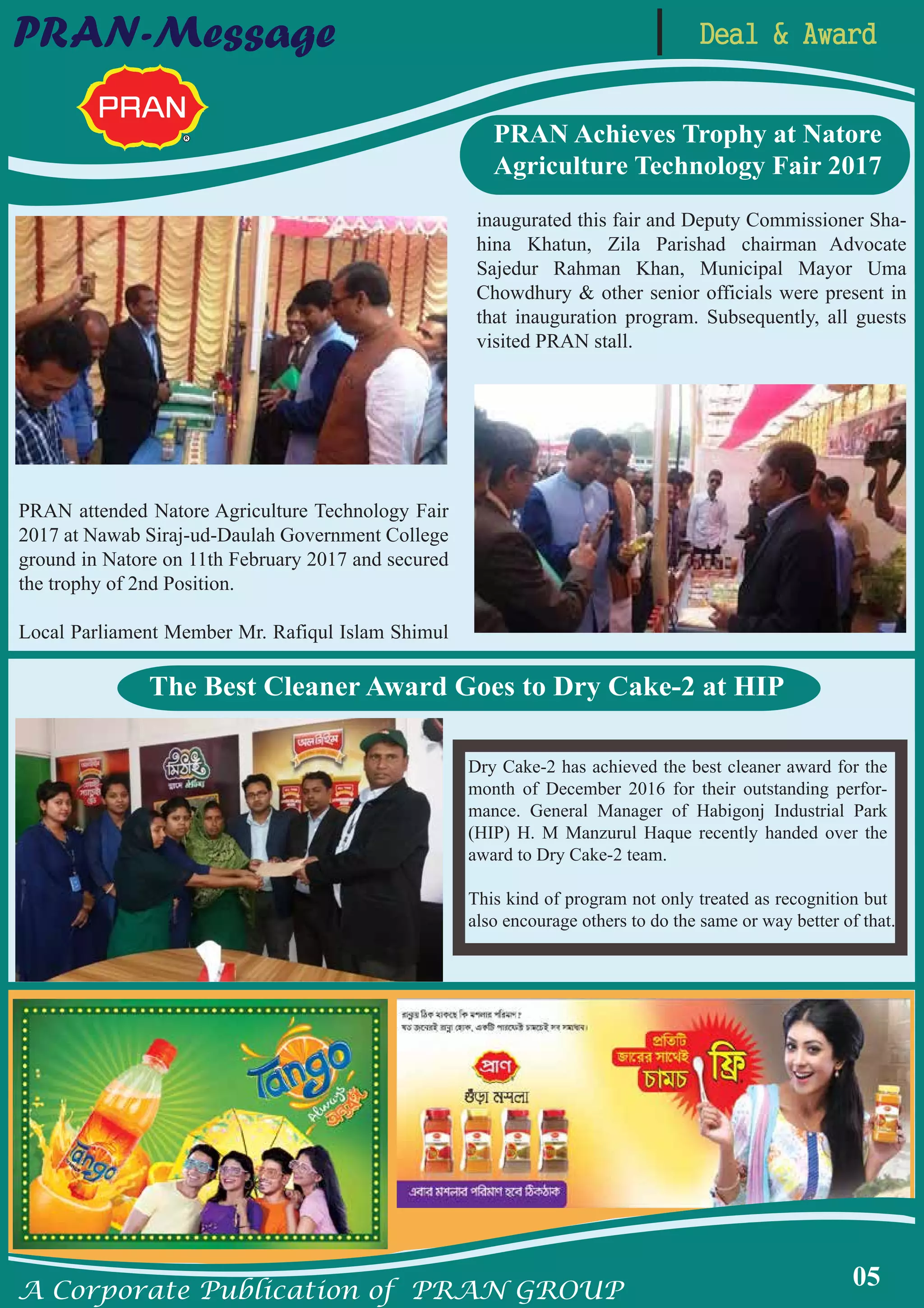 A Corporate Publication of PRAN GROUP
05
PRAN-Message
PRAN attended Natore Agriculture Technology Fair
2017 at Nawab Siraj-ud-Daulah Government College
ground in Natore on 11th February 2017 and secured
the trophy of 2nd Position.
Local Parliament Member Mr. Rafiqul Islam Shimul
inaugurated this fair and Deputy Commissioner Sha-
hina Khatun, Zila Parishad chairman Advocate
Sajedur Rahman Khan, Municipal Mayor Uma
Chowdhury & other senior officials were present in
that inauguration program. Subsequently, all guests
visited PRAN stall.
PRAN Achieves Trophy at Natore
Agriculture Technology Fair 2017
Dry Cake-2 has achieved the best cleaner award for the
month of December 2016 for their outstanding perfor-
mance. General Manager of Habigonj Industrial Park
(HIP) H. M Manzurul Haque recently handed over the
award to Dry Cake-2 team.
This kind of program not only treated as recognition but
also encourage others to do the same or way better of that.
The Best Cleaner Award Goes to Dry Cake-2 at HIP
Deal & Award
 