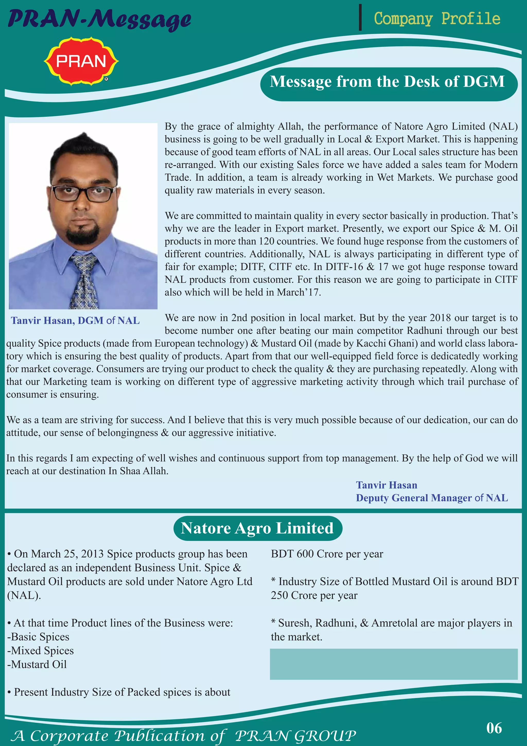 A Corporate Publication of PRAN GROUP
06
Company ProfilePRAN-Message
By the grace of almighty Allah, the performance of Natore Agro Limited (NAL)
business is going to be well gradually in Local & Export Market. This is happening
because of good team efforts of NAL in all areas. Our Local sales structure has been
re-arranged. With our existing Sales force we have added a sales team for Modern
Trade. In addition, a team is already working in Wet Markets. We purchase good
quality raw materials in every season.
We are committed to maintain quality in every sector basically in production. That’s
why we are the leader in Export market. Presently, we export our Spice & M. Oil
products in more than 120 countries. We found huge response from the customers of
different countries. Additionally, NAL is always participating in different type of
fair for example; DITF, CITF etc. In DITF-16 & 17 we got huge response toward
NAL products from customer. For this reason we are going to participate in CITF
also which will be held in March’17.
We are now in 2nd position in local market. But by the year 2018 our target is to
become number one after beating our main competitor Radhuni through our best
quality Spice products (made from European technology) & Mustard Oil (made by Kacchi Ghani) and world class labora-
tory which is ensuring the best quality of products. Apart from that our well-equipped field force is dedicatedly working
for market coverage. Consumers are trying our product to check the quality & they are purchasing repeatedly. Along with
that our Marketing team is working on different type of aggressive marketing activity through which trail purchase of
consumer is ensuring.
We as a team are striving for success. And I believe that this is very much possible because of our dedication, our can do
attitude, our sense of belongingness & our aggressive initiative.
In this regards I am expecting of well wishes and continuous support from top management. By the help of God we will
reach at our destination In Shaa Allah.
Message from the Desk of DGM
Natore Agro Limited
• On March 25, 2013 Spice products group has been
declared as an independent Business Unit. Spice &
Mustard Oil products are sold under Natore Agro Ltd
(NAL).
• At that time Product lines of the Business were:
-Basic Spices
-Mixed Spices
-Mustard Oil
• Present Industry Size of Packed spices is about
BDT 600 Crore per year
* Industry Size of Bottled Mustard Oil is around BDT
250 Crore per year
* Suresh, Radhuni, & Amretolal are major players in
the market.
Tanvir Hasan, DGM of NAL
Tanvir Hasan
Deputy General Manager of NAL
 