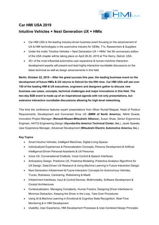 Car HMI USA 2019
Intuitive Vehicles + Next Generation UX + HMIs
 Car HMI USA is the leading industry-driven business event focusing on the advancement of
UX & HMI technologies in the automotive industry for OEMs, T1s, Researchers & Suppliers
 Under the motto “Intuitive Vehicles + Next Generation UX + HMIs” the 5th anniversary edition
of the USA chapter will be taking place on April 28-30, 2019 at The Henry, Detroit, USA.
 35+ of the most influential automotive user experience & human-machine interaction
development experts will present and lead highly-interactive roundtable discussions on the
latest technical as well as design advancements in this field.
Berlin, October 22, 2018 – After the great success this year, the leading business event on the
development of future HMIs & UX returns to Detroit for the fifth time. Car HMI USA will see over
150 of the leading HMI & UX executives, engineers and designers gather to discuss new
business use cases, concepts, technical challenges and major innovations in this field. The
two-day B2B event is made up of an inspirational agenda with not only presentations, but
extensive interactive roundtable discussions allowing for high-level networking.
This time the conference features expert presentations from Oliver Rumpf-Steppat, Head of Product
Requirements, Development and Connected Drive US (BMW of North America), Nikhil Gowda,
Innovation Project Manager (Renault-Nissan-Mitsubishi Alliance), Susan Shaw, Senior Ergonomics
Engineer, HATCI Engineering Design (Hyundai-Kia America Technical Center, Inc.), Jacek Spiewla,
User Experience Manager, Advanced Development (Mitsubishi Electric Automotive America, Inc.).
Key Topics
 Smart Intuitive Vehicles, Intelligent Machines, Digital Living Spaces
 Individualized Experiences & Personalization Concepts, Persona Development & Artificial
Intelligence-Driven Personal Assistants & UX Personas
 Voice UX, Conversational Chatbots, Voice Control & Speech Interfaces
 Anticipatory Design, Predictive UX, Predictive Modeling, Predictive-Analytics Algorithms for
UX Design, Data-Driven UX Research & Using Machine Learning in Future Interaction Design
 Next Generation Infotainment & Future Interaction Concepts for Autonomous Vehicles,
Trucks, Robotaxis, Carsharing, Ridesharing & MaaS
 Infotainment Interfaces, Input & Control Devices, Multimodality, Software Development &
Cockpit Architectures
 Contextualization, Managing Complexity, Human Factors, Designing Driver Interfaces to
Minimize Distraction, Keeping the Driver in the Loop, Take Over Procedures
 Using AI & Machine Learning in Emotional & Cognitive State Recognition, Real-Time
Monitoring & in HMI Development
 Usability, User Experience, HMI Development Processes & User-Centered Design Principles
 