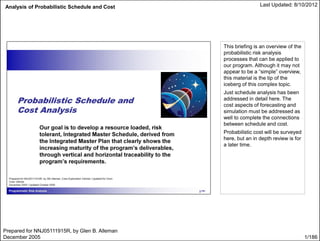 Analysis of Probabilistic Schedule and Cost Last Updated: 8/10/2012
1/186
This briefing is an overview of the
probabilistic risk analysis
processes that can be applied to
our program. Although it may not
appear to be a “simple” overview,
this material is the tip of the
iceberg of this complex topic.
Just schedule analysis has been
addressed in detail here. The
cost aspects of forecasting and
simulation must be addressed as
well to complete the connections
between schedule and cost.
Probabilistic cost will be surveyed
here, but an in depth review is for
a later time.
Prepared for NNJ05111915R, by Glen B. Alleman
December 2005
 