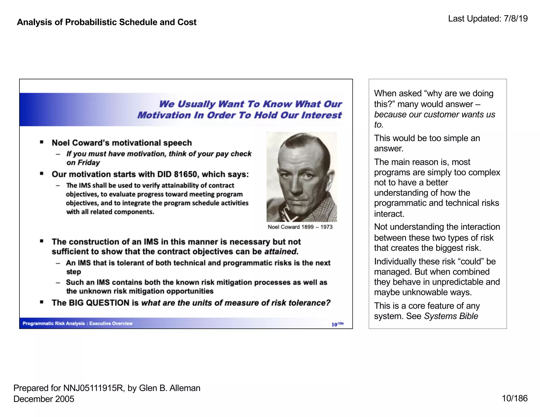 Analysis of Probabilistic Schedule and Cost Last Updated: 7/8/19
10/186
When asked “why are we doing
this?” many would answer –
because our customer wants us
to.
This would be too simple an
answer.
The main reason is, most
programs are simply too complex
not to have a better
understanding of how the
programmatic and technical risks
interact.
Not understanding the interaction
between these two types of risk
that creates the biggest risk.
Individually these risk “could” be
managed. But when combined
they behave in unpredictable and
maybe unknowable ways.
This is a core feature of any
system. See Systems Bible
Prepared for NNJ05111915R, by Glen B. Alleman
December 2005
 