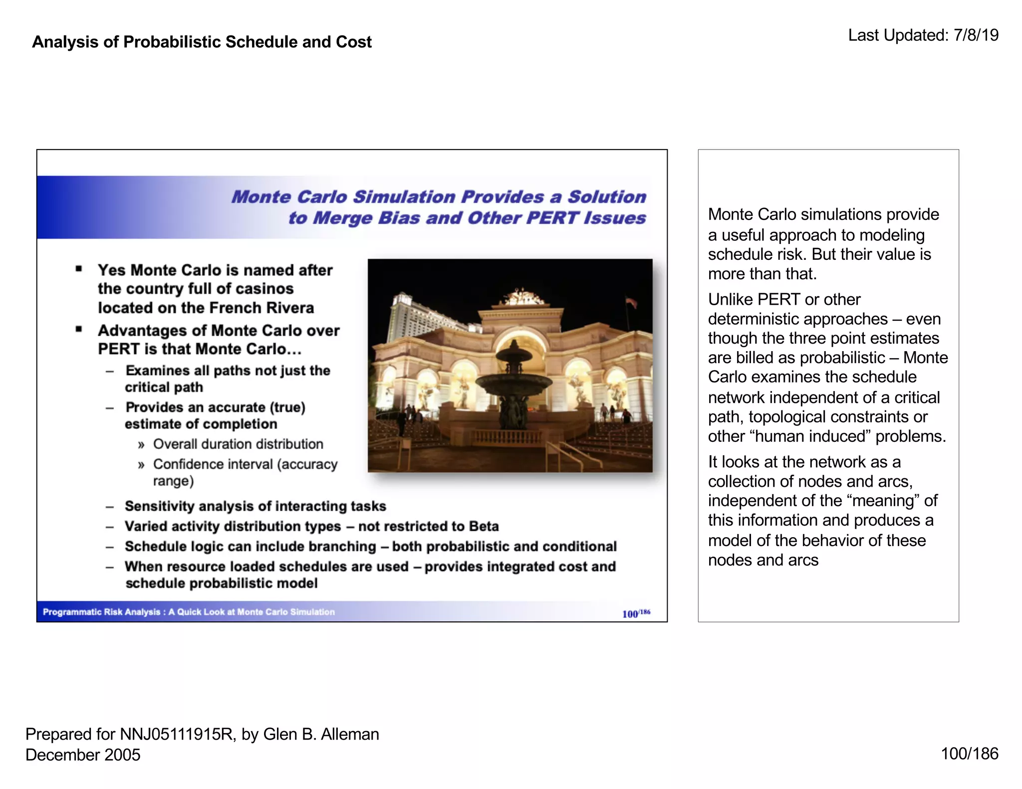 Analysis of Probabilistic Schedule and Cost Last Updated: 7/8/19
100/186
Monte Carlo simulations provide
a useful approach to modeling
schedule risk. But their value is
more than that.
Unlike PERT or other
deterministic approaches – even
though the three point estimates
are billed as probabilistic – Monte
Carlo examines the schedule
network independent of a critical
path, topological constraints or
other “human induced” problems.
It looks at the network as a
collection of nodes and arcs,
independent of the “meaning” of
this information and produces a
model of the behavior of these
nodes and arcs
Prepared for NNJ05111915R, by Glen B. Alleman
December 2005
 