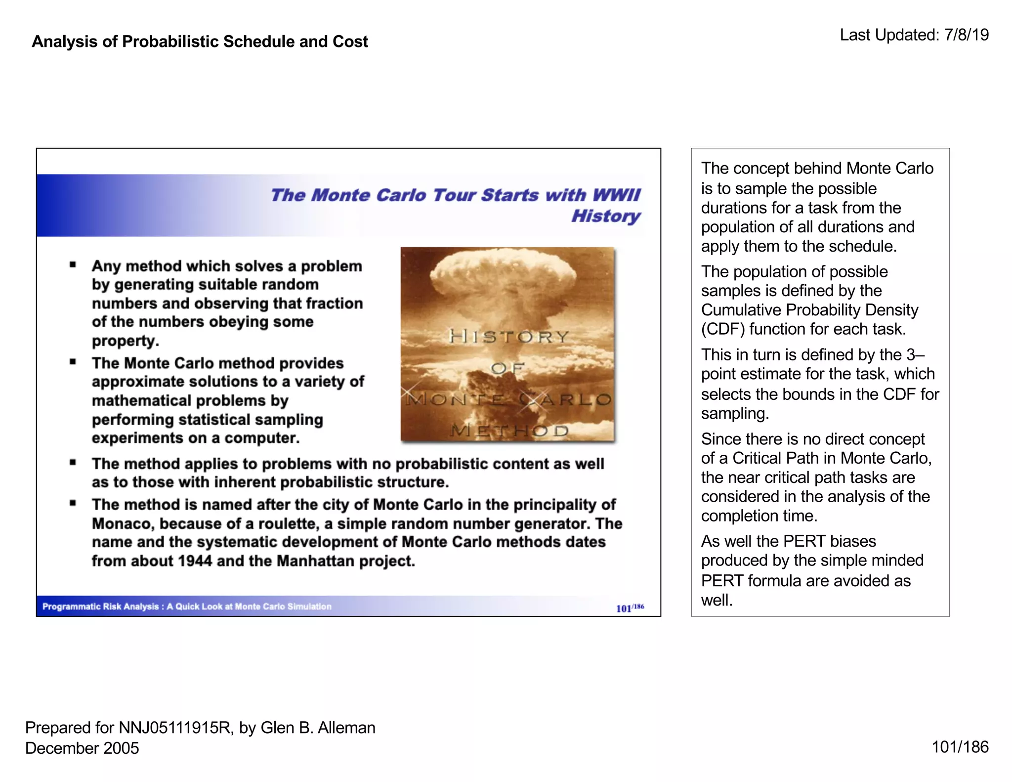 Analysis of Probabilistic Schedule and Cost Last Updated: 7/8/19
101/186
The concept behind Monte Carlo
is to sample the possible
durations for a task from the
population of all durations and
apply them to the schedule.
The population of possible
samples is defined by the
Cumulative Probability Density
(CDF) function for each task.
This in turn is defined by the 3–
point estimate for the task, which
selects the bounds in the CDF for
sampling.
Since there is no direct concept
of a Critical Path in Monte Carlo,
the near critical path tasks are
considered in the analysis of the
completion time.
As well the PERT biases
produced by the simple minded
PERT formula are avoided as
well.
Prepared for NNJ05111915R, by Glen B. Alleman
December 2005
 