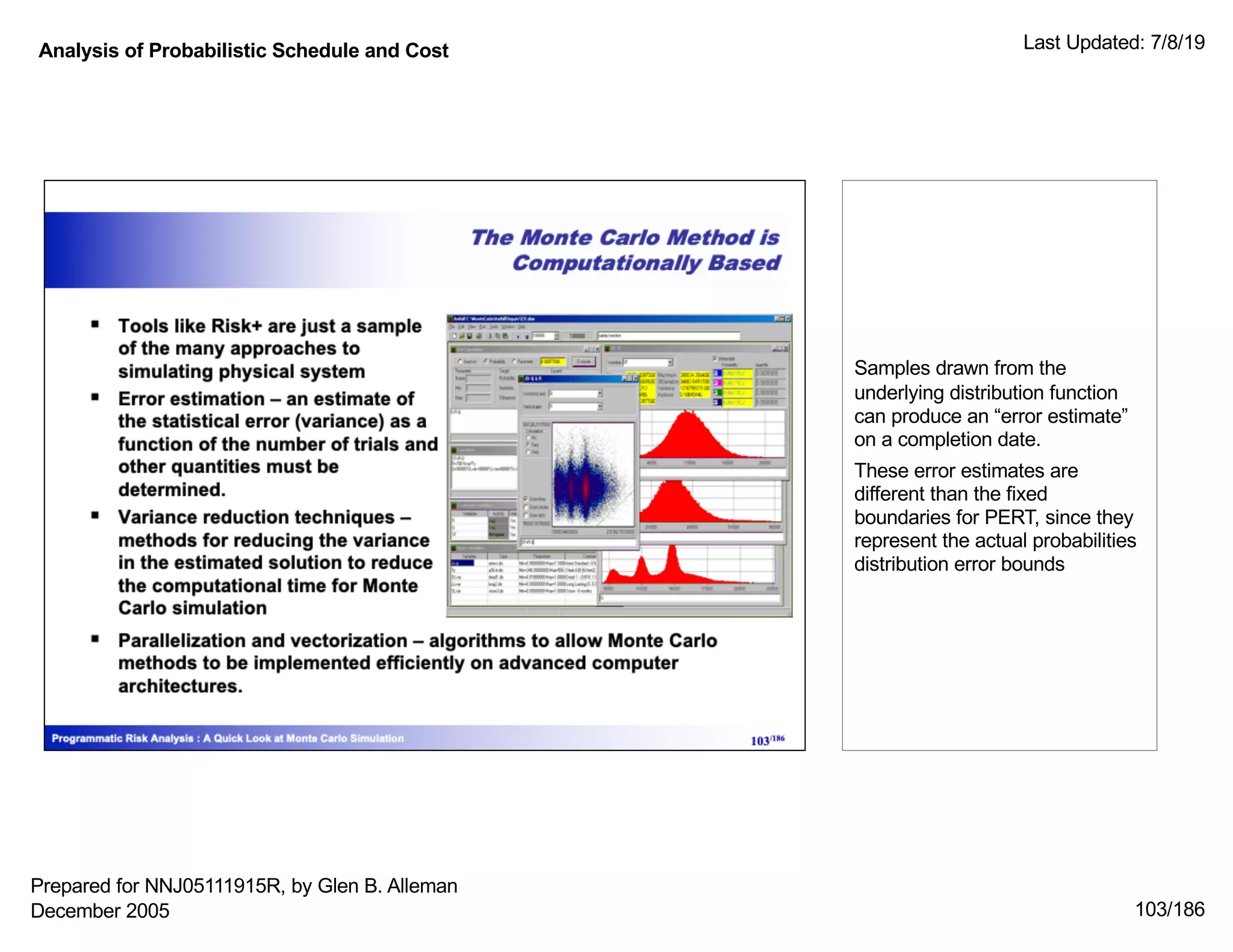 Analysis of Probabilistic Schedule and Cost Last Updated: 7/8/19
103/186
Samples drawn from the
underlying distribution function
can produce an “error estimate”
on a completion date.
These error estimates are
different than the fixed
boundaries for PERT, since they
represent the actual probabilities
distribution error bounds
Prepared for NNJ05111915R, by Glen B. Alleman
December 2005
 