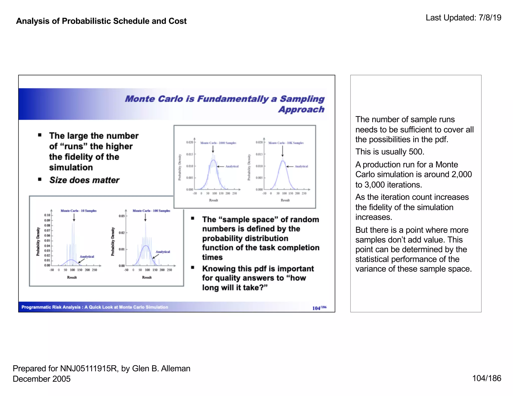 Analysis of Probabilistic Schedule and Cost Last Updated: 7/8/19
104/186
The number of sample runs
needs to be sufficient to cover all
the possibilities in the pdf.
This is usually 500.
A production run for a Monte
Carlo simulation is around 2,000
to 3,000 iterations.
As the iteration count increases
the fidelity of the simulation
increases.
But there is a point where more
samples don’t add value. This
point can be determined by the
statistical performance of the
variance of these sample space.
Prepared for NNJ05111915R, by Glen B. Alleman
December 2005
 