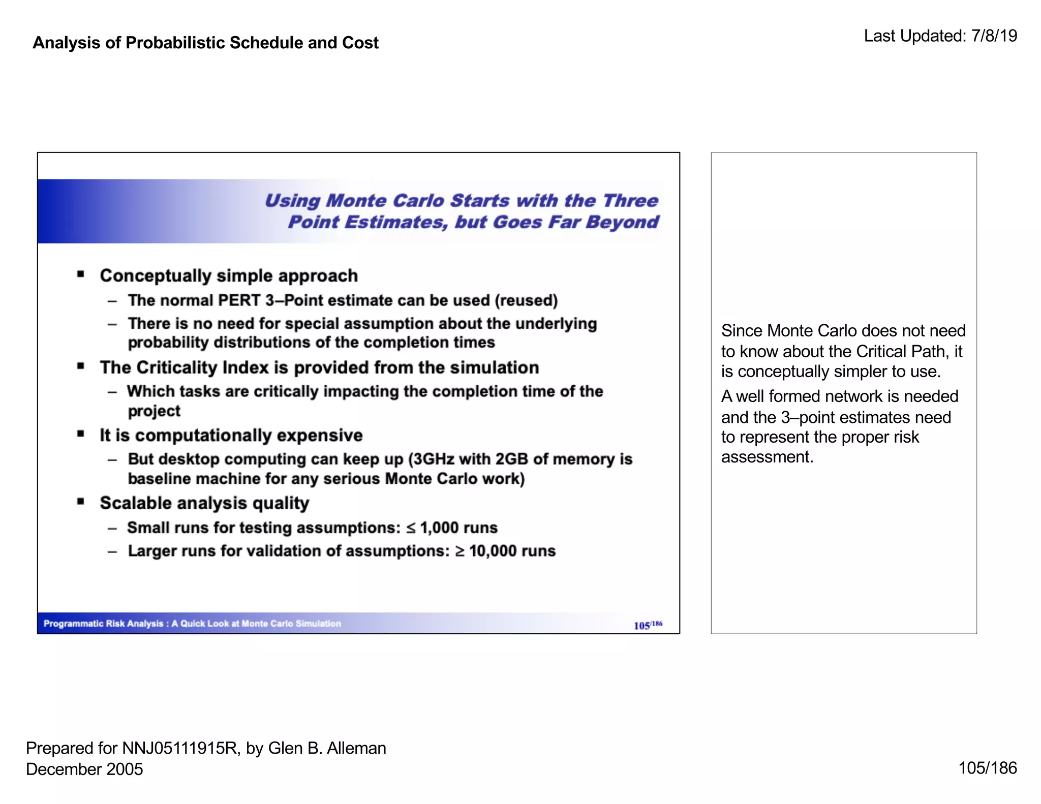 Analysis of Probabilistic Schedule and Cost Last Updated: 7/8/19
105/186
Since Monte Carlo does not need
to know about the Critical Path, it
is conceptually simpler to use.
A well formed network is needed
and the 3–point estimates need
to represent the proper risk
assessment.
Prepared for NNJ05111915R, by Glen B. Alleman
December 2005
 