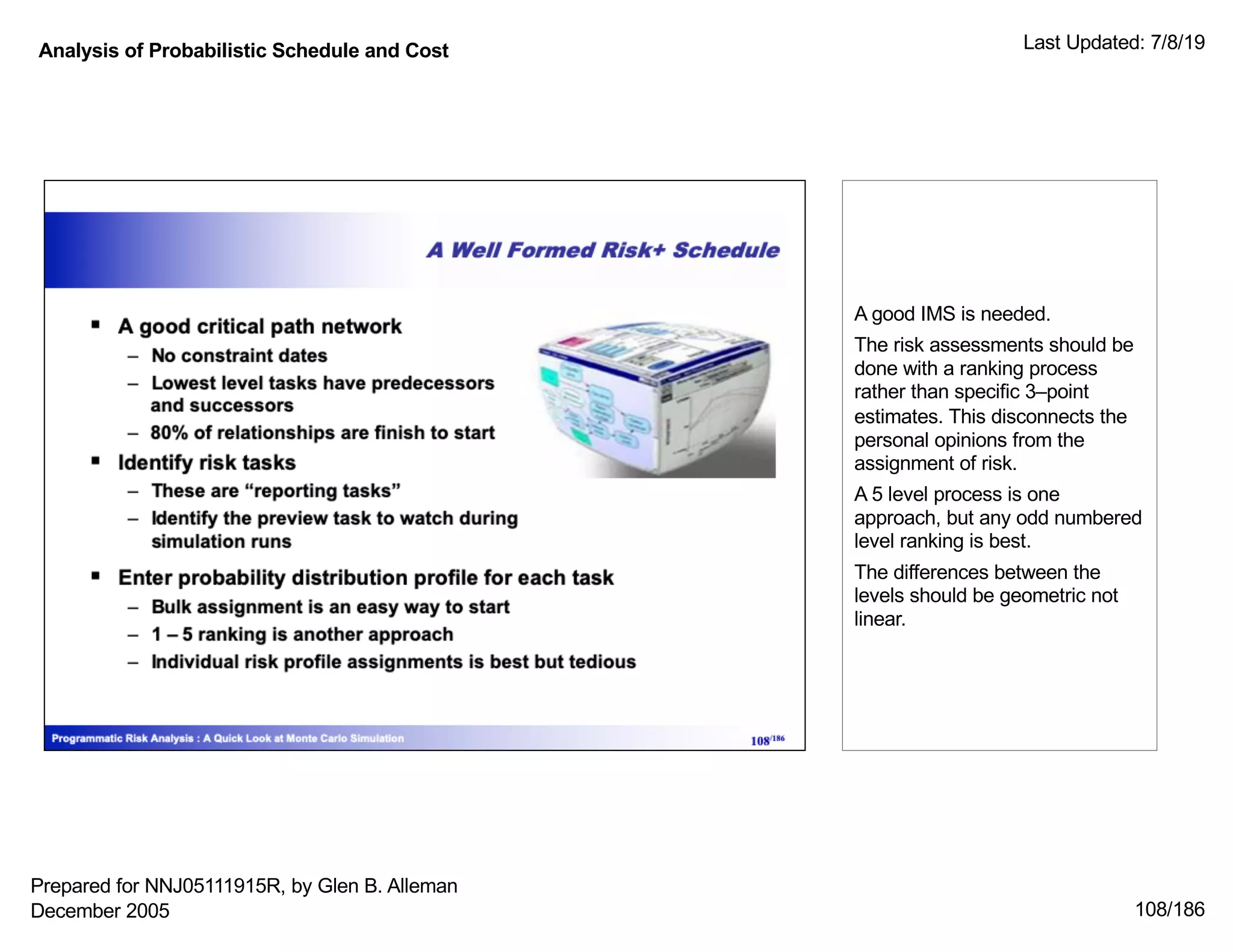 Analysis of Probabilistic Schedule and Cost Last Updated: 7/8/19
108/186
A good IMS is needed.
The risk assessments should be
done with a ranking process
rather than specific 3–point
estimates. This disconnects the
personal opinions from the
assignment of risk.
A 5 level process is one
approach, but any odd numbered
level ranking is best.
The differences between the
levels should be geometric not
linear.
Prepared for NNJ05111915R, by Glen B. Alleman
December 2005
 