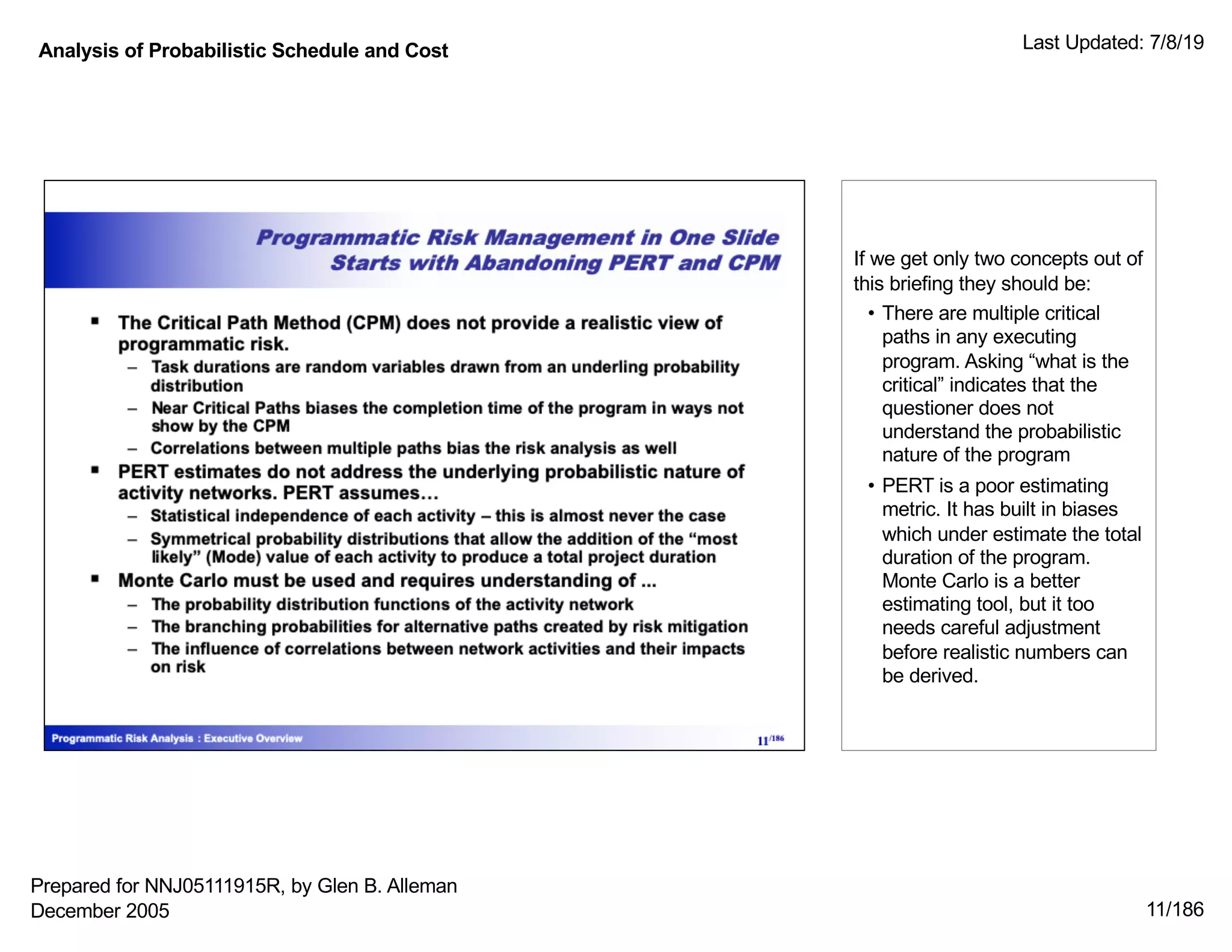Analysis of Probabilistic Schedule and Cost Last Updated: 7/8/19
11/186
If we get only two concepts out of
this briefing they should be:
• There are multiple critical
paths in any executing
program. Asking “what is the
critical” indicates that the
questioner does not
understand the probabilistic
nature of the program
• PERT is a poor estimating
metric. It has built in biases
which under estimate the total
duration of the program.
Monte Carlo is a better
estimating tool, but it too
needs careful adjustment
before realistic numbers can
be derived.
Prepared for NNJ05111915R, by Glen B. Alleman
December 2005
 