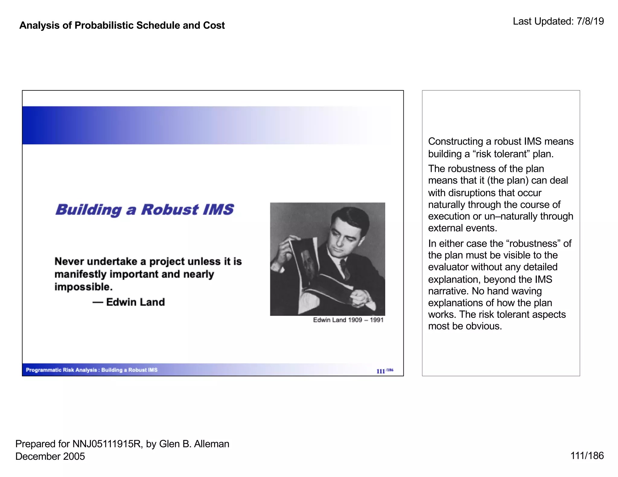 Analysis of Probabilistic Schedule and Cost Last Updated: 7/8/19
111/186
Constructing a robust IMS means
building a “risk tolerant” plan.
The robustness of the plan
means that it (the plan) can deal
with disruptions that occur
naturally through the course of
execution or un–naturally through
external events.
In either case the “robustness” of
the plan must be visible to the
evaluator without any detailed
explanation, beyond the IMS
narrative. No hand waving
explanations of how the plan
works. The risk tolerant aspects
most be obvious.
Prepared for NNJ05111915R, by Glen B. Alleman
December 2005
 
