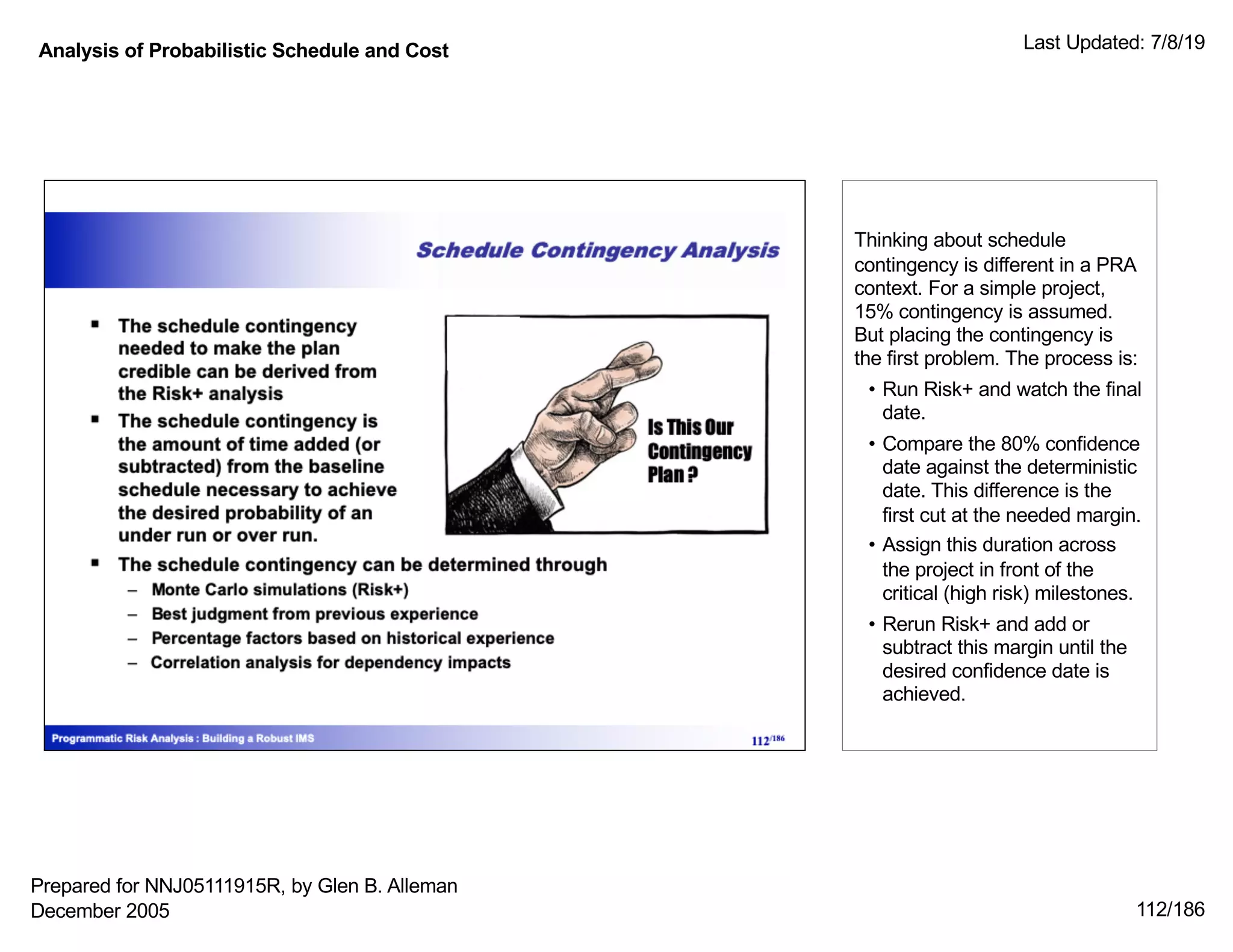 Analysis of Probabilistic Schedule and Cost Last Updated: 7/8/19
112/186
Thinking about schedule
contingency is different in a PRA
context. For a simple project,
15% contingency is assumed.
But placing the contingency is
the first problem. The process is:
• Run Risk+ and watch the final
date.
• Compare the 80% confidence
date against the deterministic
date. This difference is the
first cut at the needed margin.
• Assign this duration across
the project in front of the
critical (high risk) milestones.
• Rerun Risk+ and add or
subtract this margin until the
desired confidence date is
achieved.
Prepared for NNJ05111915R, by Glen B. Alleman
December 2005
 