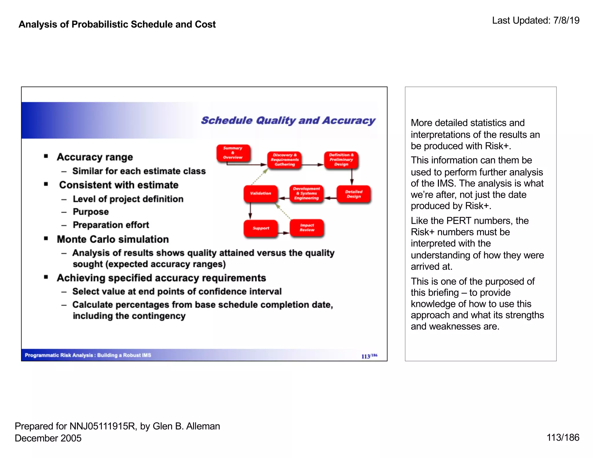 Analysis of Probabilistic Schedule and Cost Last Updated: 7/8/19
113/186
More detailed statistics and
interpretations of the results an
be produced with Risk+.
This information can them be
used to perform further analysis
of the IMS. The analysis is what
we’re after, not just the date
produced by Risk+.
Like the PERT numbers, the
Risk+ numbers must be
interpreted with the
understanding of how they were
arrived at.
This is one of the purposed of
this briefing – to provide
knowledge of how to use this
approach and what its strengths
and weaknesses are.
Prepared for NNJ05111915R, by Glen B. Alleman
December 2005
 