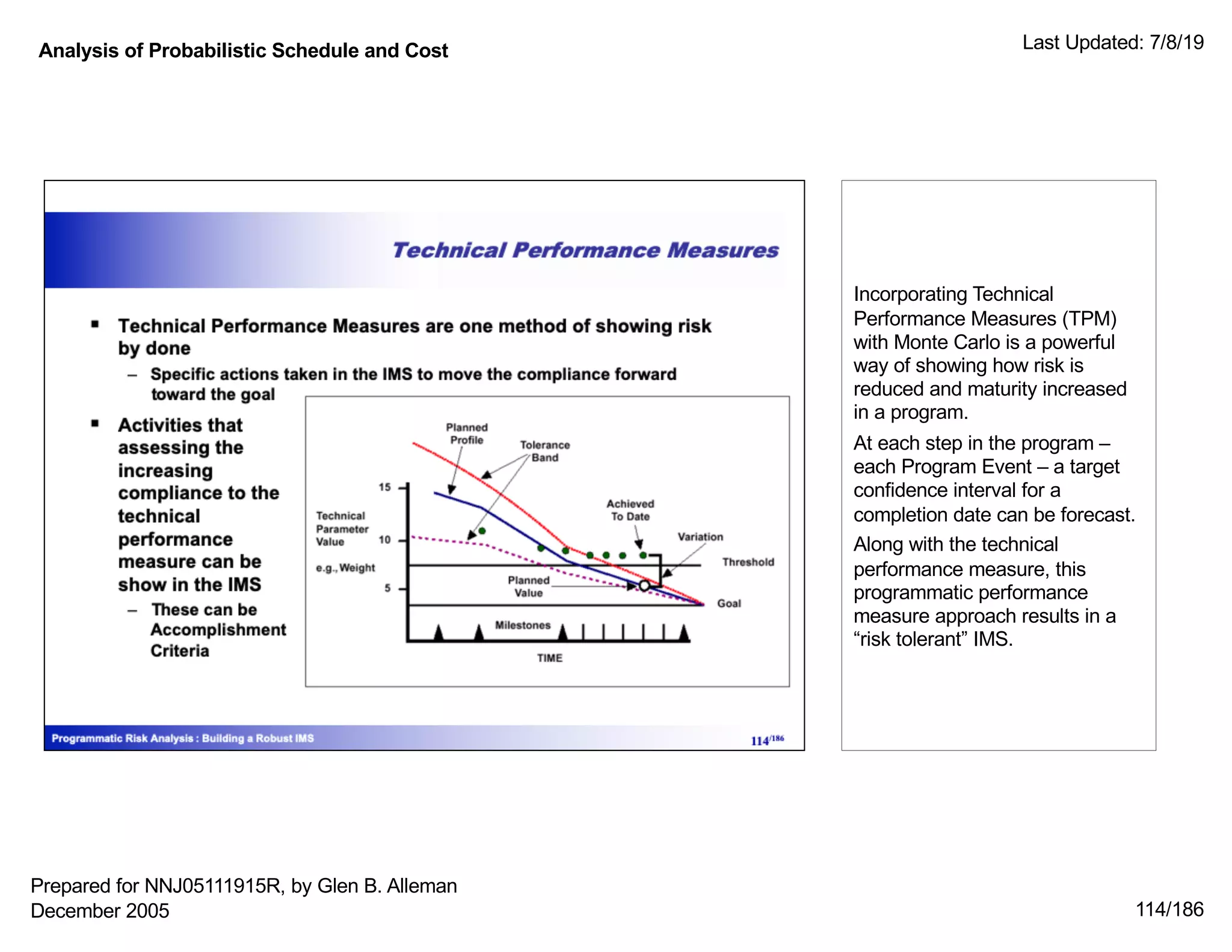 Analysis of Probabilistic Schedule and Cost Last Updated: 7/8/19
114/186
Incorporating Technical
Performance Measures (TPM)
with Monte Carlo is a powerful
way of showing how risk is
reduced and maturity increased
in a program.
At each step in the program –
each Program Event – a target
confidence interval for a
completion date can be forecast.
Along with the technical
performance measure, this
programmatic performance
measure approach results in a
“risk tolerant” IMS.
Prepared for NNJ05111915R, by Glen B. Alleman
December 2005
 