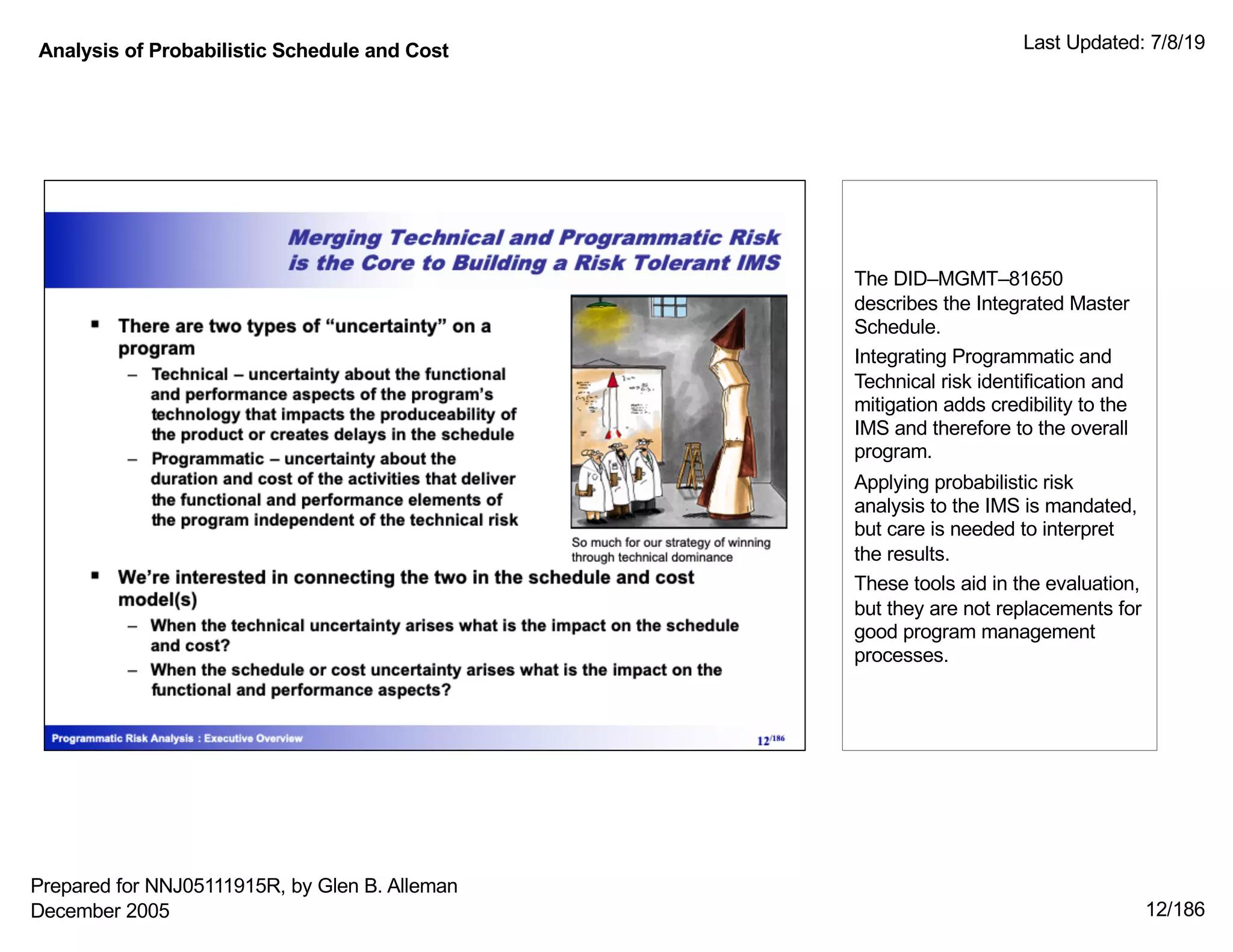Analysis of Probabilistic Schedule and Cost Last Updated: 7/8/19
12/186
The DID–MGMT–81650
describes the Integrated Master
Schedule.
Integrating Programmatic and
Technical risk identification and
mitigation adds credibility to the
IMS and therefore to the overall
program.
Applying probabilistic risk
analysis to the IMS is mandated,
but care is needed to interpret
the results.
These tools aid in the evaluation,
but they are not replacements for
good program management
processes.
Prepared for NNJ05111915R, by Glen B. Alleman
December 2005
 
