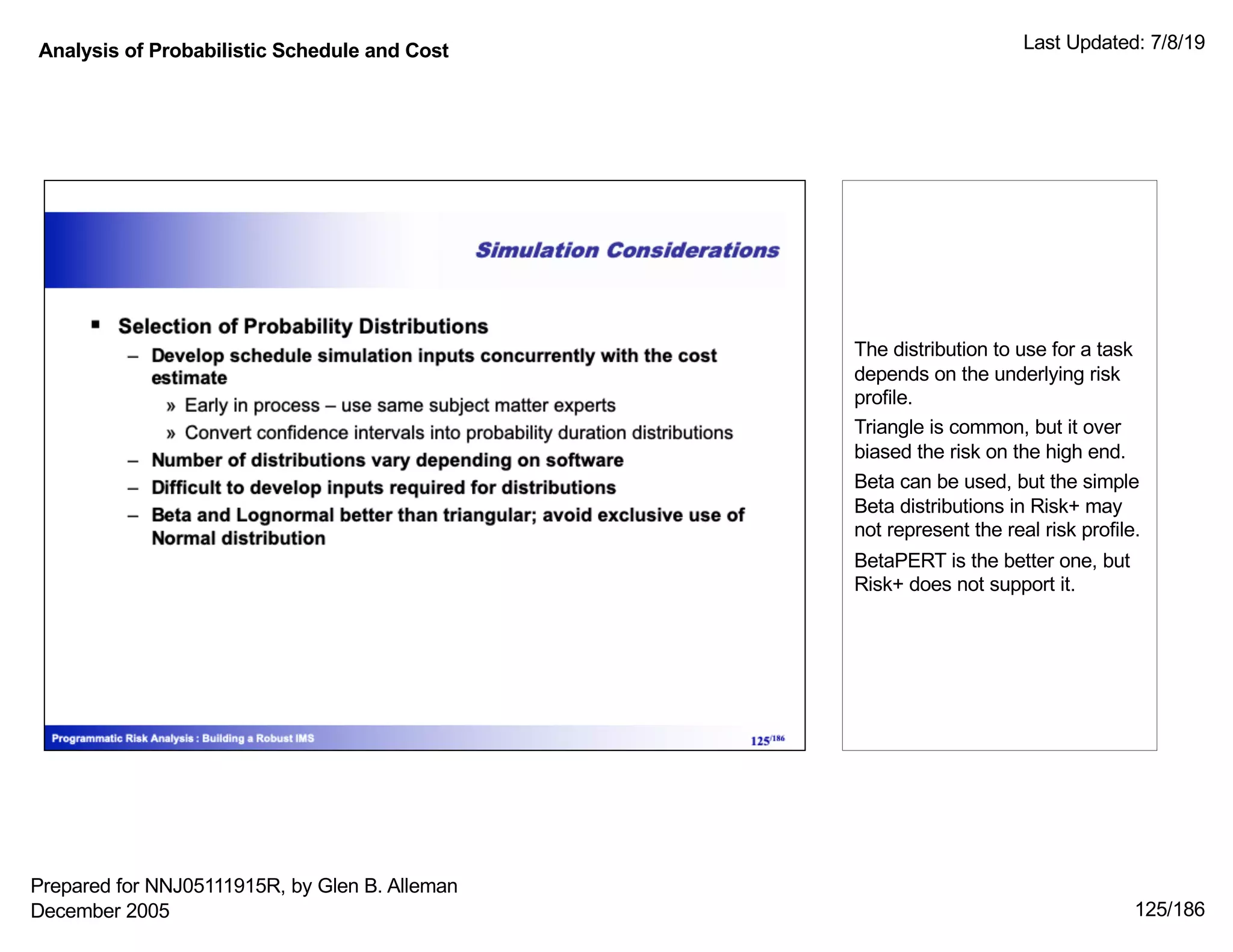 Analysis of Probabilistic Schedule and Cost Last Updated: 7/8/19
125/186
The distribution to use for a task
depends on the underlying risk
profile.
Triangle is common, but it over
biased the risk on the high end.
Beta can be used, but the simple
Beta distributions in Risk+ may
not represent the real risk profile.
BetaPERT is the better one, but
Risk+ does not support it.
Prepared for NNJ05111915R, by Glen B. Alleman
December 2005
 