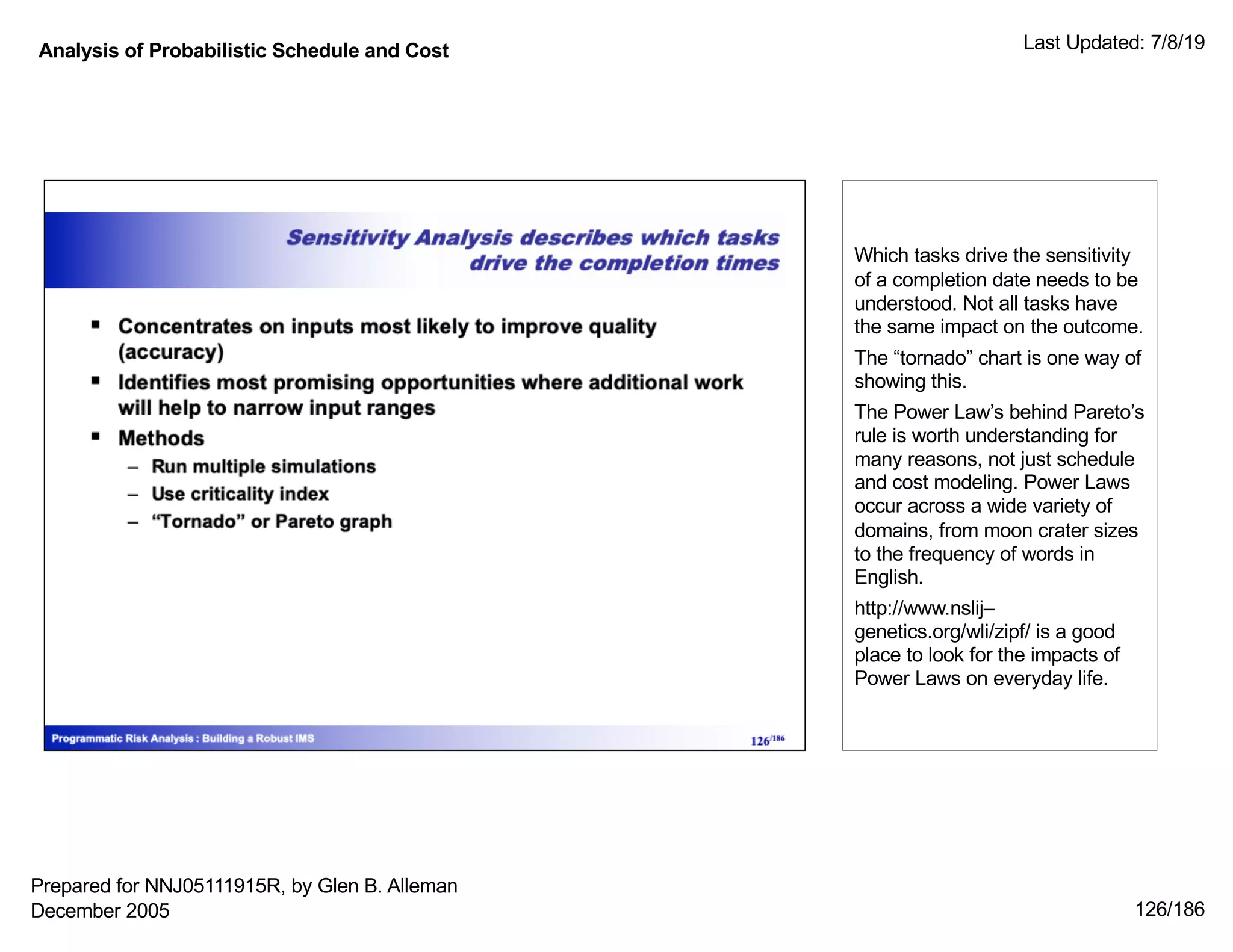 Analysis of Probabilistic Schedule and Cost Last Updated: 7/8/19
126/186
Which tasks drive the sensitivity
of a completion date needs to be
understood. Not all tasks have
the same impact on the outcome.
The “tornado” chart is one way of
showing this.
The Power Law’s behind Pareto’s
rule is worth understanding for
many reasons, not just schedule
and cost modeling. Power Laws
occur across a wide variety of
domains, from moon crater sizes
to the frequency of words in
English.
http://www.nslij–
genetics.org/wli/zipf/ is a good
place to look for the impacts of
Power Laws on everyday life.
Prepared for NNJ05111915R, by Glen B. Alleman
December 2005
 