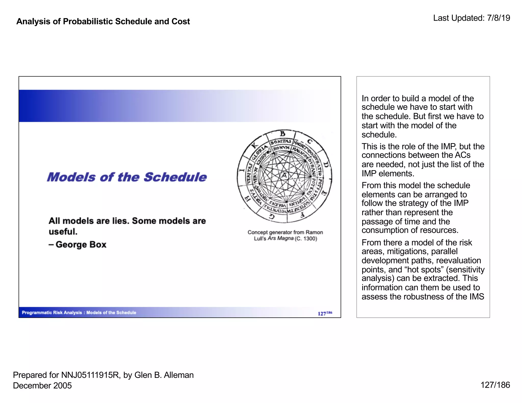 Analysis of Probabilistic Schedule and Cost Last Updated: 7/8/19
127/186
In order to build a model of the
schedule we have to start with
the schedule. But first we have to
start with the model of the
schedule.
This is the role of the IMP, but the
connections between the ACs
are needed, not just the list of the
IMP elements.
From this model the schedule
elements can be arranged to
follow the strategy of the IMP
rather than represent the
passage of time and the
consumption of resources.
From there a model of the risk
areas, mitigations, parallel
development paths, reevaluation
points, and “hot spots” (sensitivity
analysis) can be extracted. This
information can them be used to
assess the robustness of the IMS
Prepared for NNJ05111915R, by Glen B. Alleman
December 2005
 
