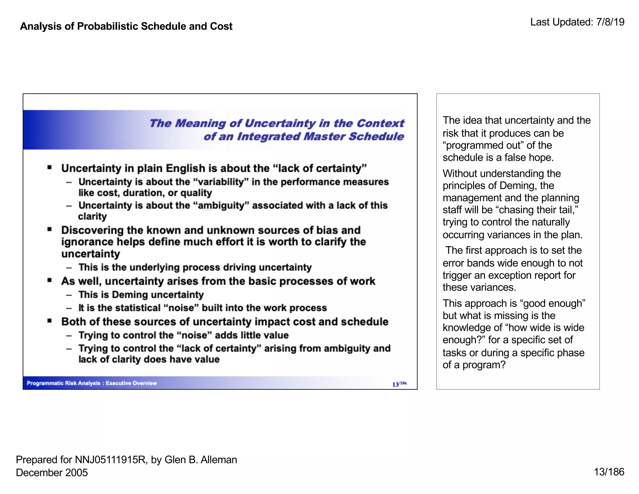 Analysis of Probabilistic Schedule and Cost Last Updated: 7/8/19
13/186
The idea that uncertainty and the
risk that it produces can be
“programmed out” of the
schedule is a false hope.
Without understanding the
principles of Deming, the
management and the planning
staff will be “chasing their tail,”
trying to control the naturally
occurring variances in the plan.
The first approach is to set the
error bands wide enough to not
trigger an exception report for
these variances.
This approach is “good enough”
but what is missing is the
knowledge of “how wide is wide
enough?” for a specific set of
tasks or during a specific phase
of a program?
Prepared for NNJ05111915R, by Glen B. Alleman
December 2005
 