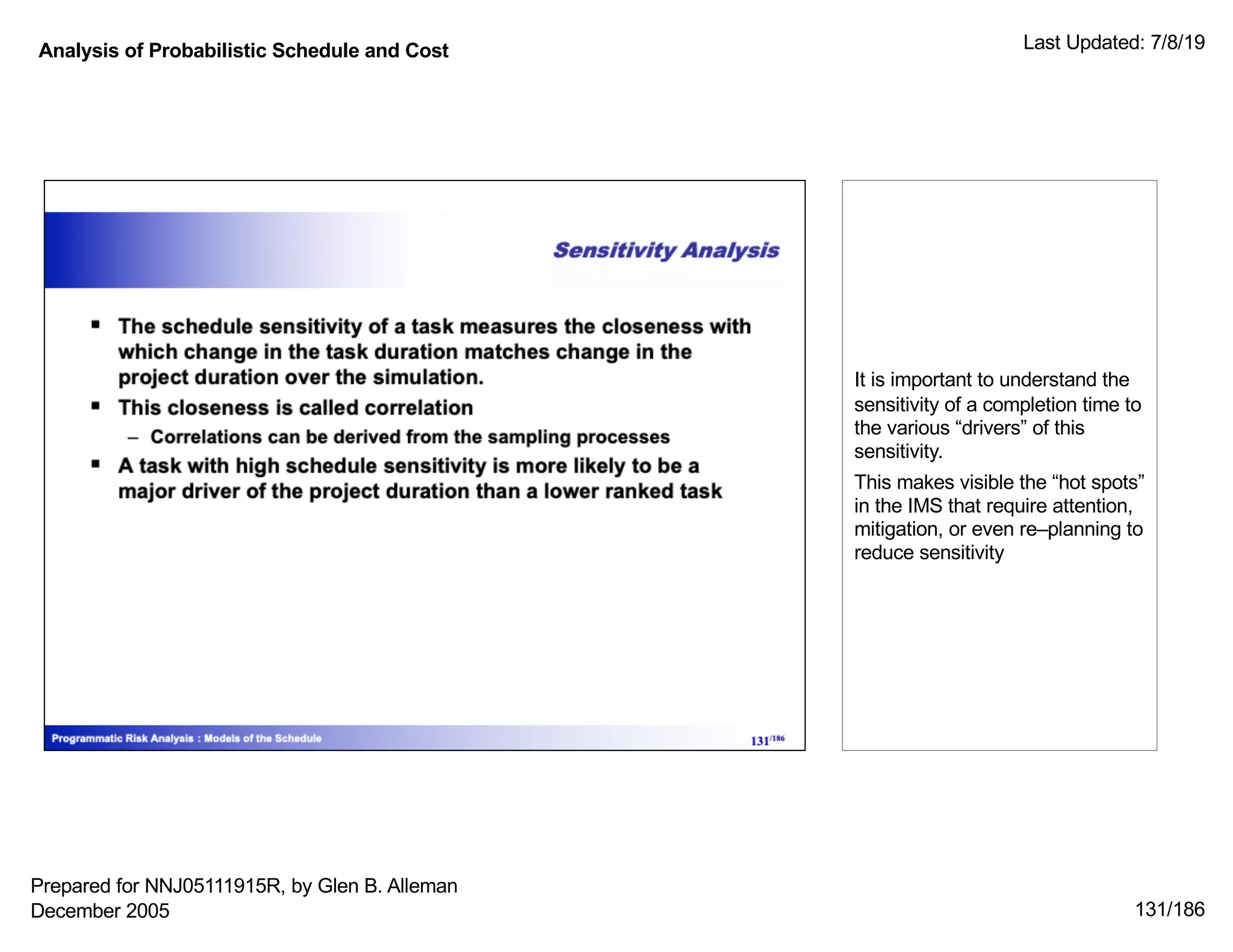 Analysis of Probabilistic Schedule and Cost Last Updated: 7/8/19
131/186
It is important to understand the
sensitivity of a completion time to
the various “drivers” of this
sensitivity.
This makes visible the “hot spots”
in the IMS that require attention,
mitigation, or even re–planning to
reduce sensitivity
Prepared for NNJ05111915R, by Glen B. Alleman
December 2005
 