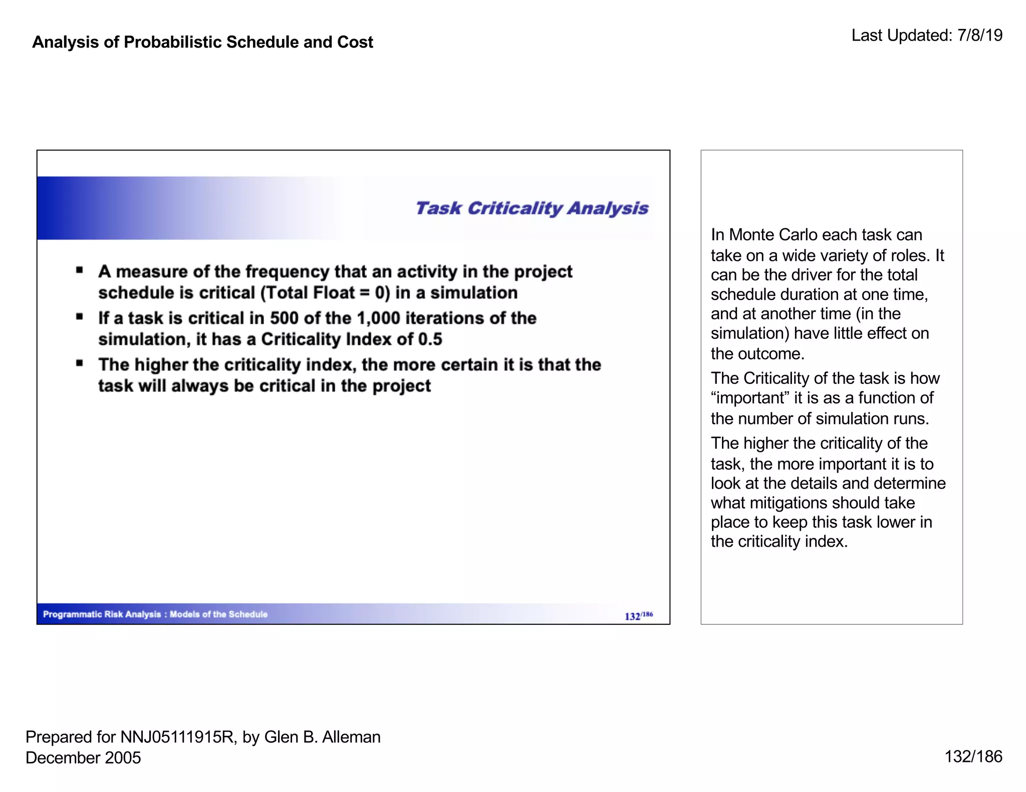 Analysis of Probabilistic Schedule and Cost Last Updated: 7/8/19
132/186
In Monte Carlo each task can
take on a wide variety of roles. It
can be the driver for the total
schedule duration at one time,
and at another time (in the
simulation) have little effect on
the outcome.
The Criticality of the task is how
“important” it is as a function of
the number of simulation runs.
The higher the criticality of the
task, the more important it is to
look at the details and determine
what mitigations should take
place to keep this task lower in
the criticality index.
Prepared for NNJ05111915R, by Glen B. Alleman
December 2005
 