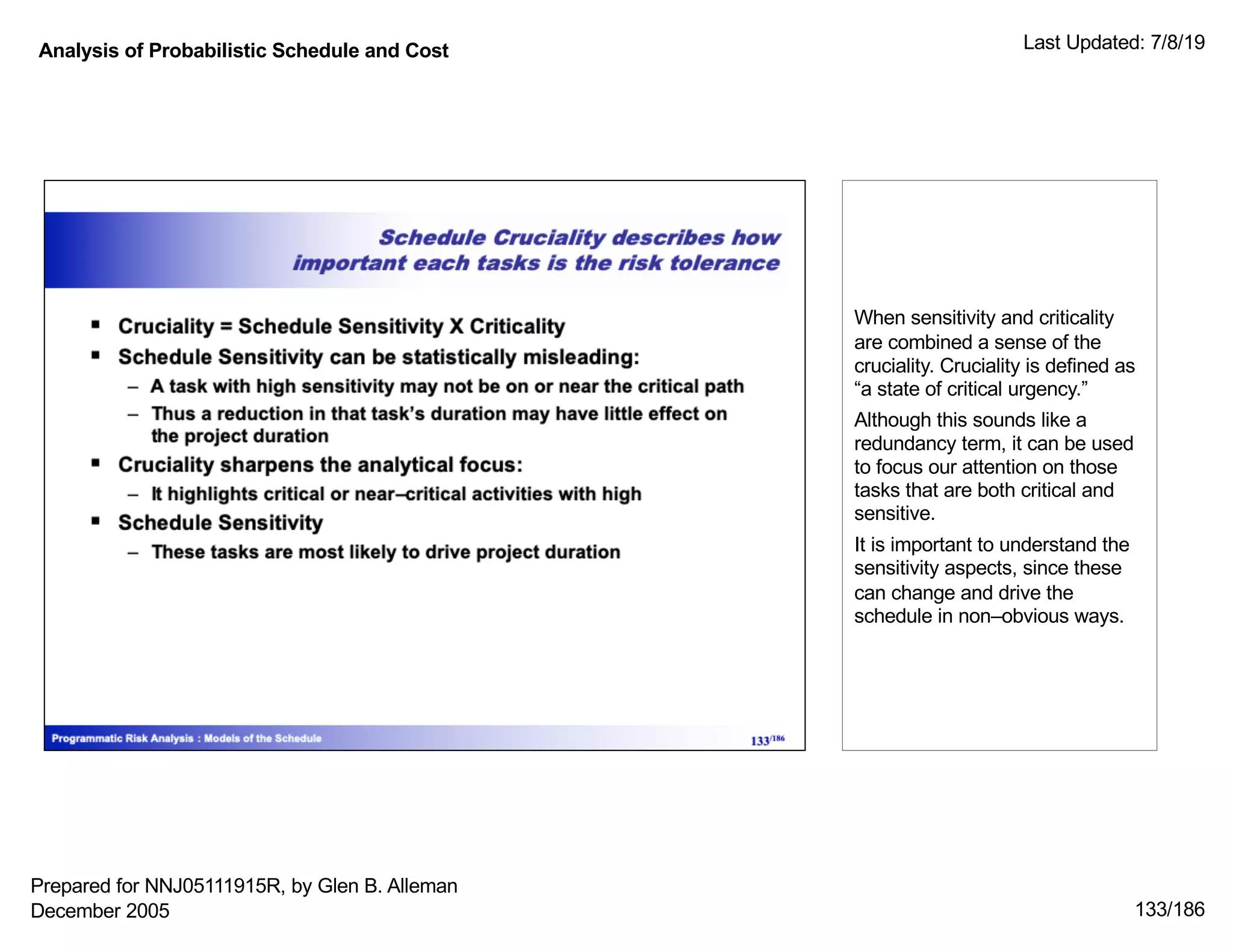 Analysis of Probabilistic Schedule and Cost Last Updated: 7/8/19
133/186
When sensitivity and criticality
are combined a sense of the
cruciality. Cruciality is defined as
“a state of critical urgency.”
Although this sounds like a
redundancy term, it can be used
to focus our attention on those
tasks that are both critical and
sensitive.
It is important to understand the
sensitivity aspects, since these
can change and drive the
schedule in non–obvious ways.
Prepared for NNJ05111915R, by Glen B. Alleman
December 2005
 