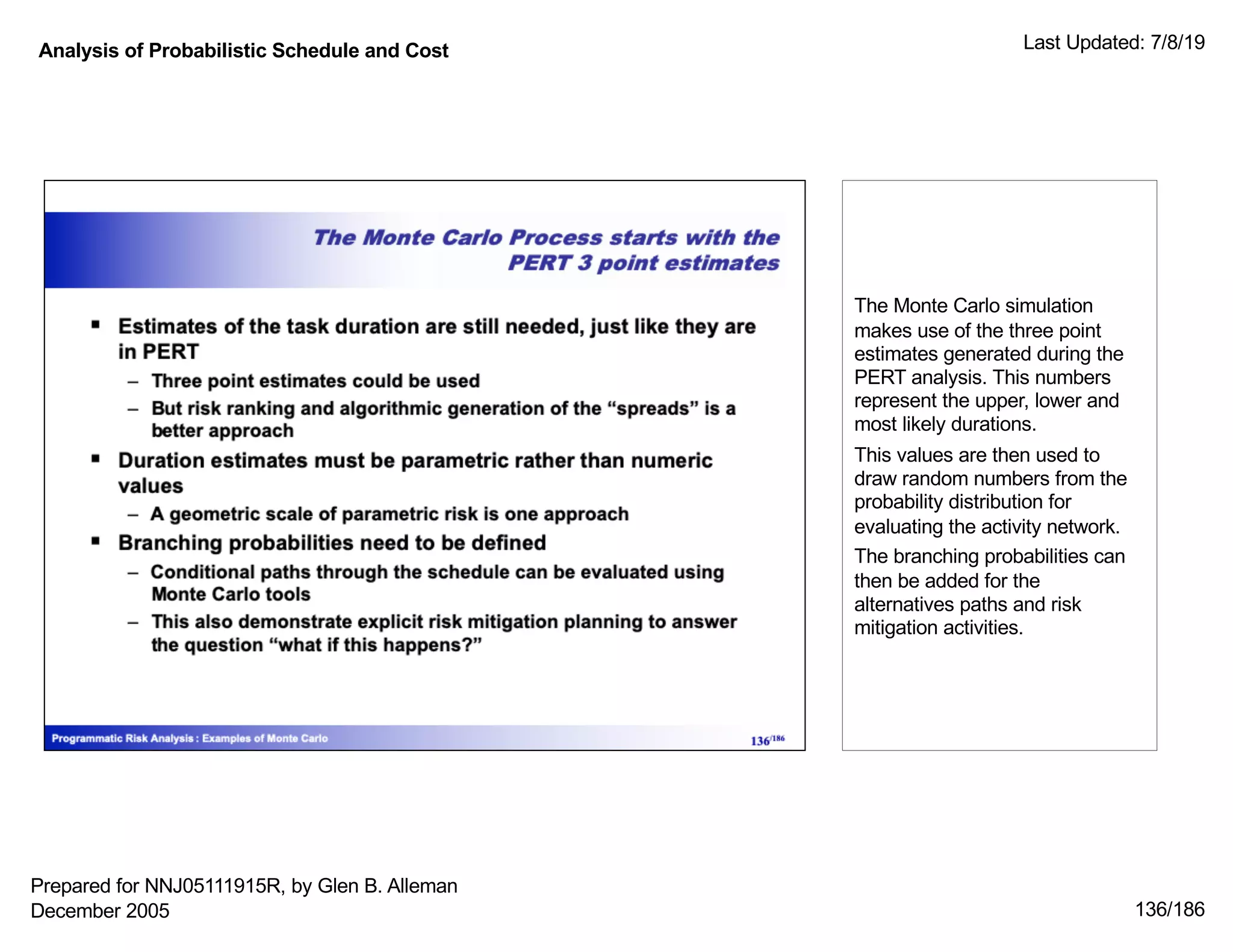 Analysis of Probabilistic Schedule and Cost Last Updated: 7/8/19
136/186
The Monte Carlo simulation
makes use of the three point
estimates generated during the
PERT analysis. This numbers
represent the upper, lower and
most likely durations.
This values are then used to
draw random numbers from the
probability distribution for
evaluating the activity network.
The branching probabilities can
then be added for the
alternatives paths and risk
mitigation activities.
Prepared for NNJ05111915R, by Glen B. Alleman
December 2005
 