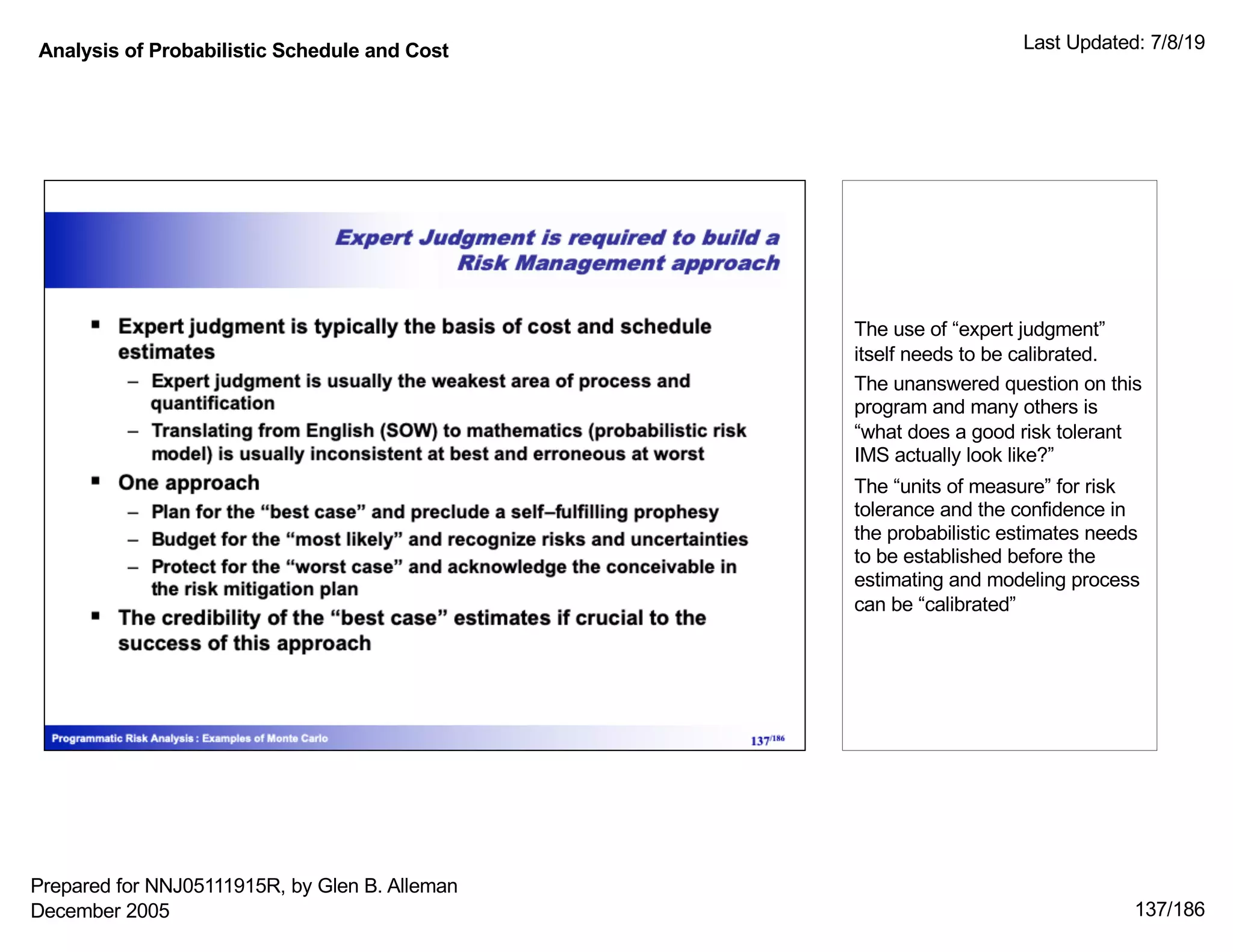 Analysis of Probabilistic Schedule and Cost Last Updated: 7/8/19
137/186
The use of “expert judgment”
itself needs to be calibrated.
The unanswered question on this
program and many others is
“what does a good risk tolerant
IMS actually look like?”
The “units of measure” for risk
tolerance and the confidence in
the probabilistic estimates needs
to be established before the
estimating and modeling process
can be “calibrated”
Prepared for NNJ05111915R, by Glen B. Alleman
December 2005
 
