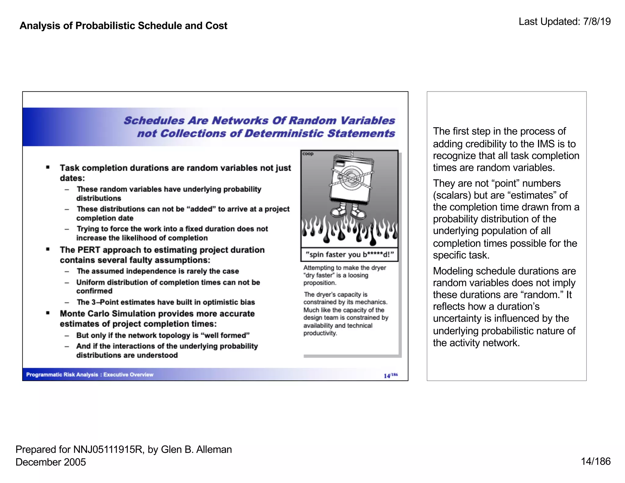 Analysis of Probabilistic Schedule and Cost Last Updated: 7/8/19
14/186
The first step in the process of
adding credibility to the IMS is to
recognize that all task completion
times are random variables.
They are not “point” numbers
(scalars) but are “estimates” of
the completion time drawn from a
probability distribution of the
underlying population of all
completion times possible for the
specific task.
Modeling schedule durations are
random variables does not imply
these durations are “random.” It
reflects how a duration’s
uncertainty is influenced by the
underlying probabilistic nature of
the activity network.
Prepared for NNJ05111915R, by Glen B. Alleman
December 2005
 