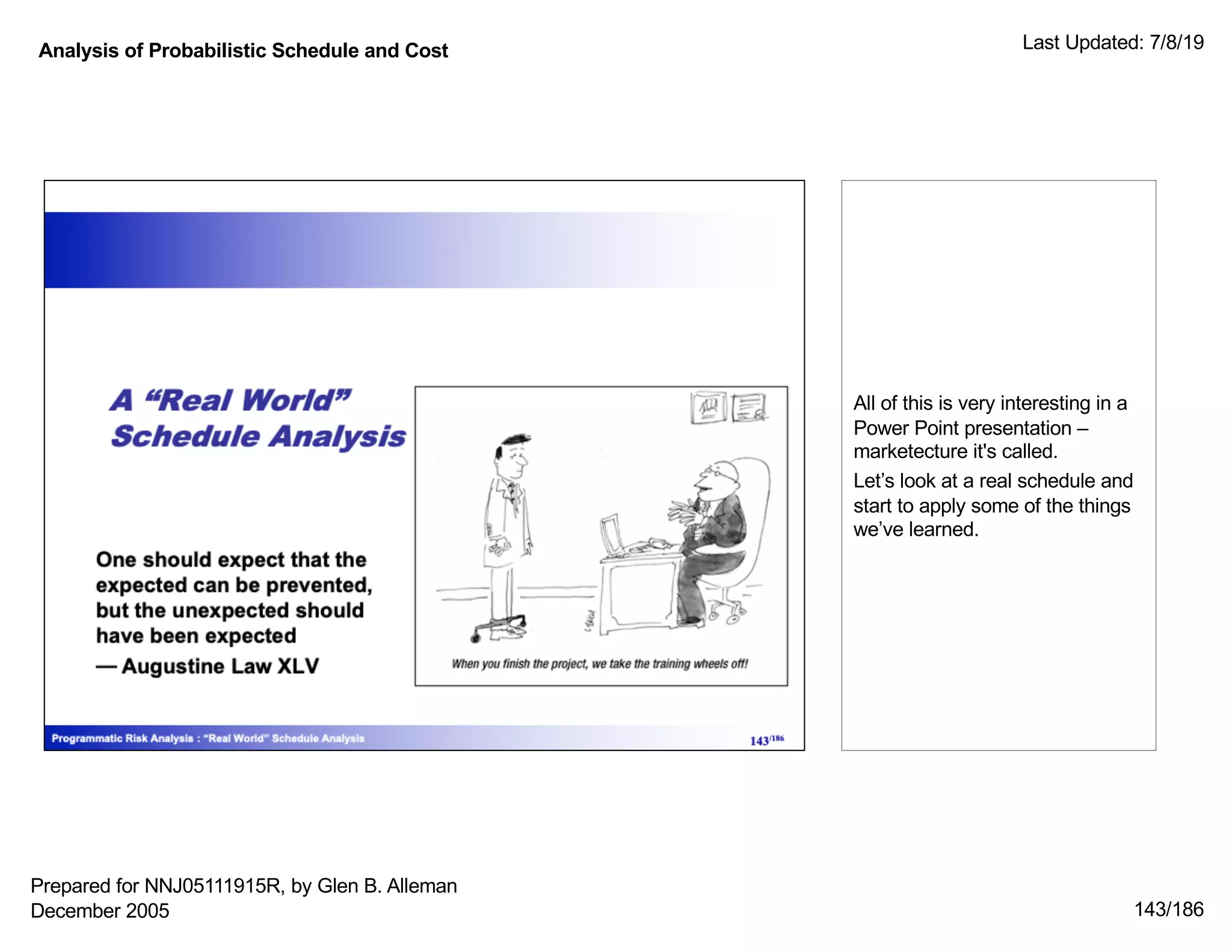 Analysis of Probabilistic Schedule and Cost Last Updated: 7/8/19
143/186
All of this is very interesting in a
Power Point presentation –
marketecture it's called.
Let’s look at a real schedule and
start to apply some of the things
we’ve learned.
Prepared for NNJ05111915R, by Glen B. Alleman
December 2005
 