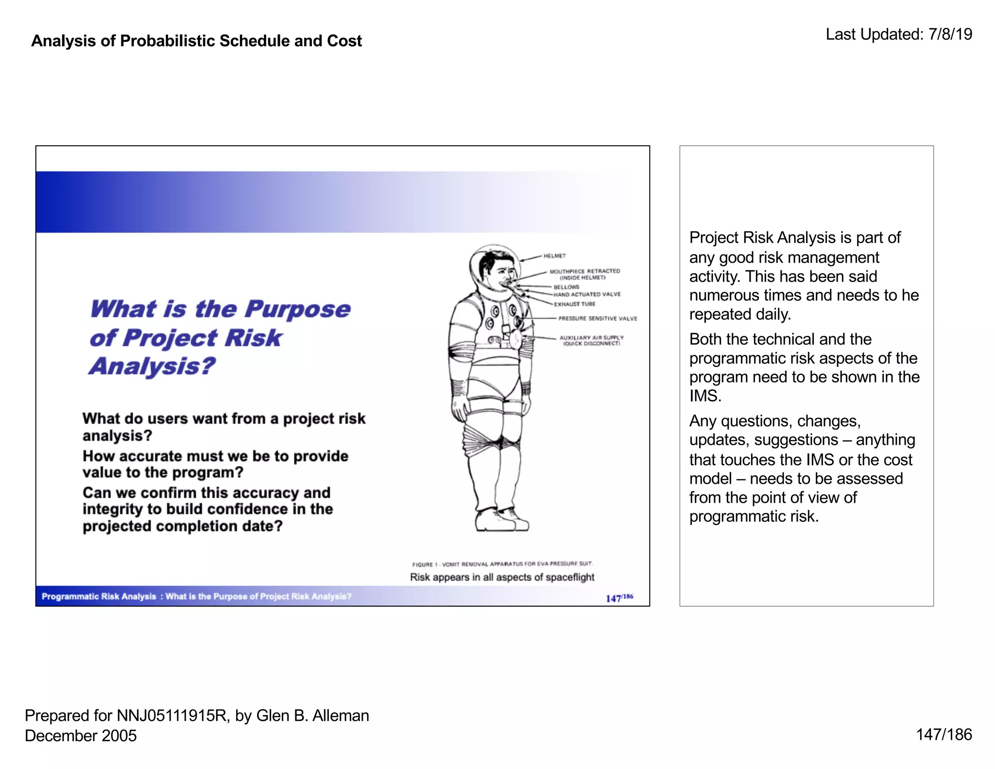 Analysis of Probabilistic Schedule and Cost Last Updated: 7/8/19
147/186
Project Risk Analysis is part of
any good risk management
activity. This has been said
numerous times and needs to he
repeated daily.
Both the technical and the
programmatic risk aspects of the
program need to be shown in the
IMS.
Any questions, changes,
updates, suggestions – anything
that touches the IMS or the cost
model – needs to be assessed
from the point of view of
programmatic risk.
Prepared for NNJ05111915R, by Glen B. Alleman
December 2005
 