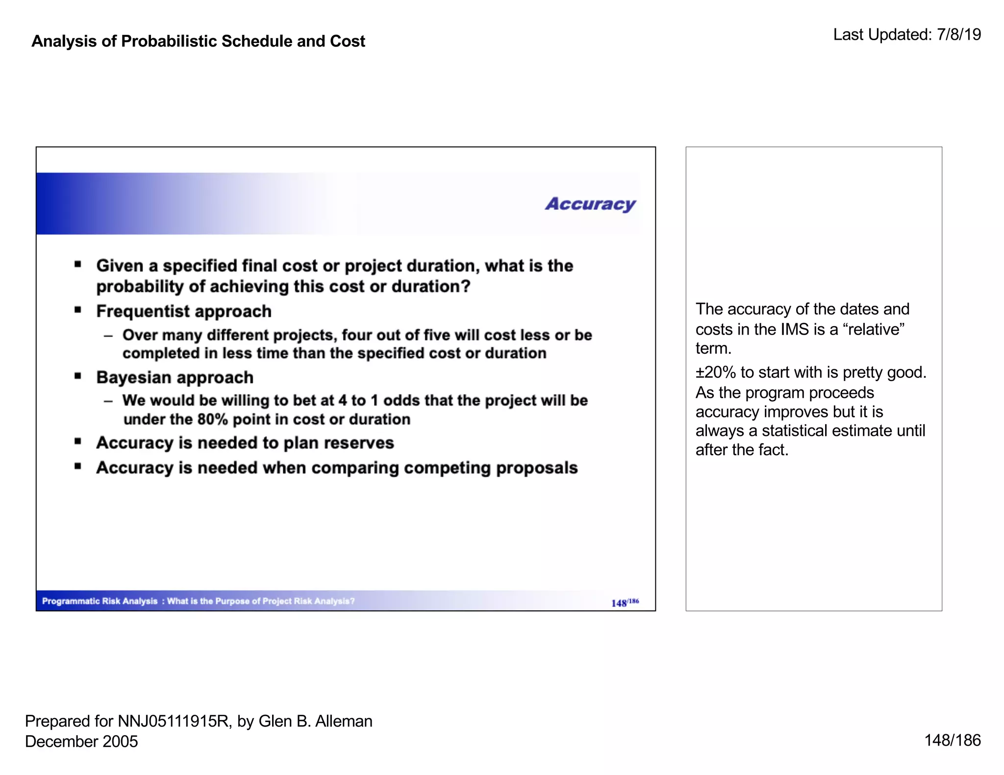 Analysis of Probabilistic Schedule and Cost Last Updated: 7/8/19
148/186
The accuracy of the dates and
costs in the IMS is a “relative”
term.
±20% to start with is pretty good.
As the program proceeds
accuracy improves but it is
always a statistical estimate until
after the fact.
Prepared for NNJ05111915R, by Glen B. Alleman
December 2005
 