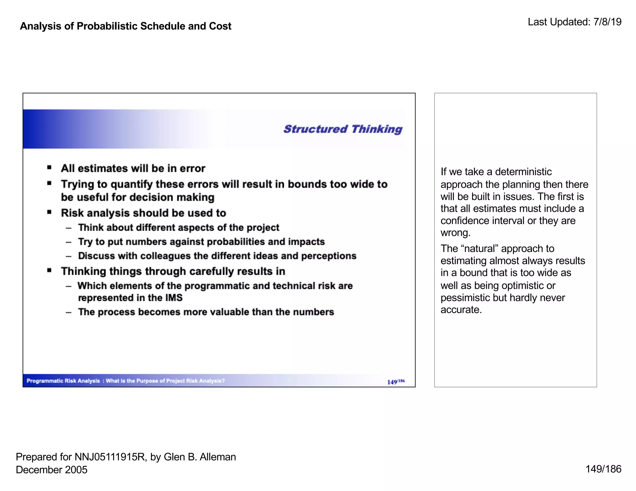 Analysis of Probabilistic Schedule and Cost Last Updated: 7/8/19
149/186
If we take a deterministic
approach the planning then there
will be built in issues. The first is
that all estimates must include a
confidence interval or they are
wrong.
The “natural” approach to
estimating almost always results
in a bound that is too wide as
well as being optimistic or
pessimistic but hardly never
accurate.
Prepared for NNJ05111915R, by Glen B. Alleman
December 2005
 