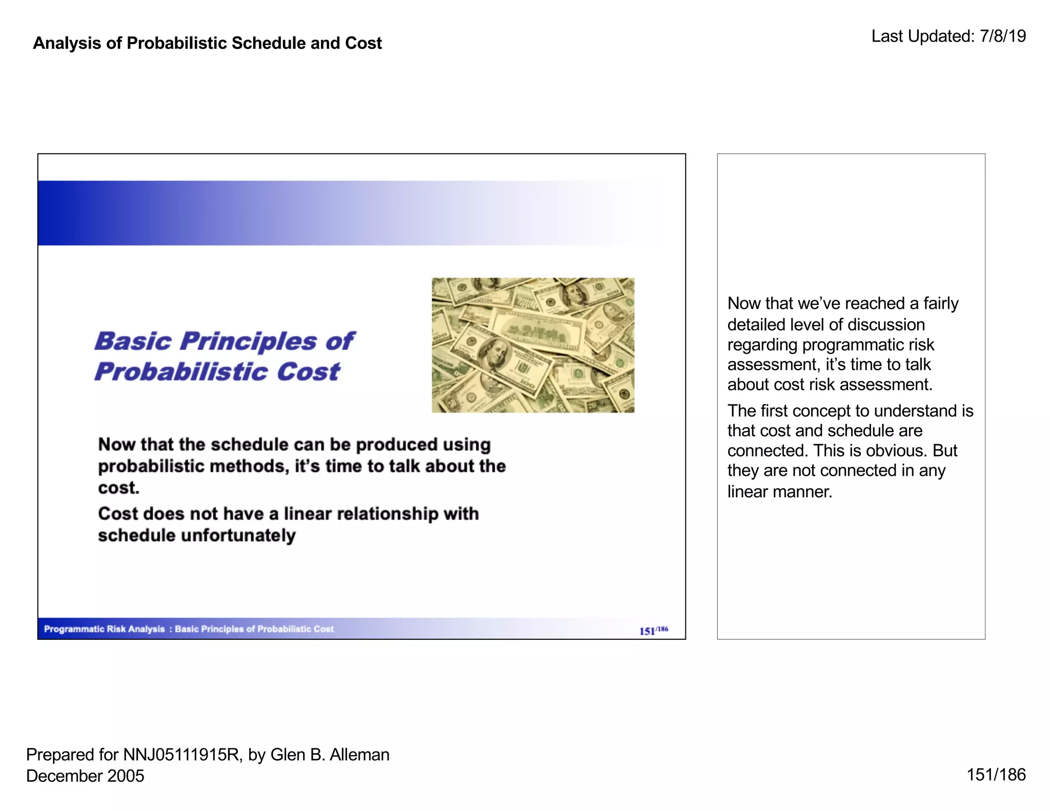Analysis of Probabilistic Schedule and Cost Last Updated: 7/8/19
151/186
Now that we’ve reached a fairly
detailed level of discussion
regarding programmatic risk
assessment, it’s time to talk
about cost risk assessment.
The first concept to understand is
that cost and schedule are
connected. This is obvious. But
they are not connected in any
linear manner.
Prepared for NNJ05111915R, by Glen B. Alleman
December 2005
 