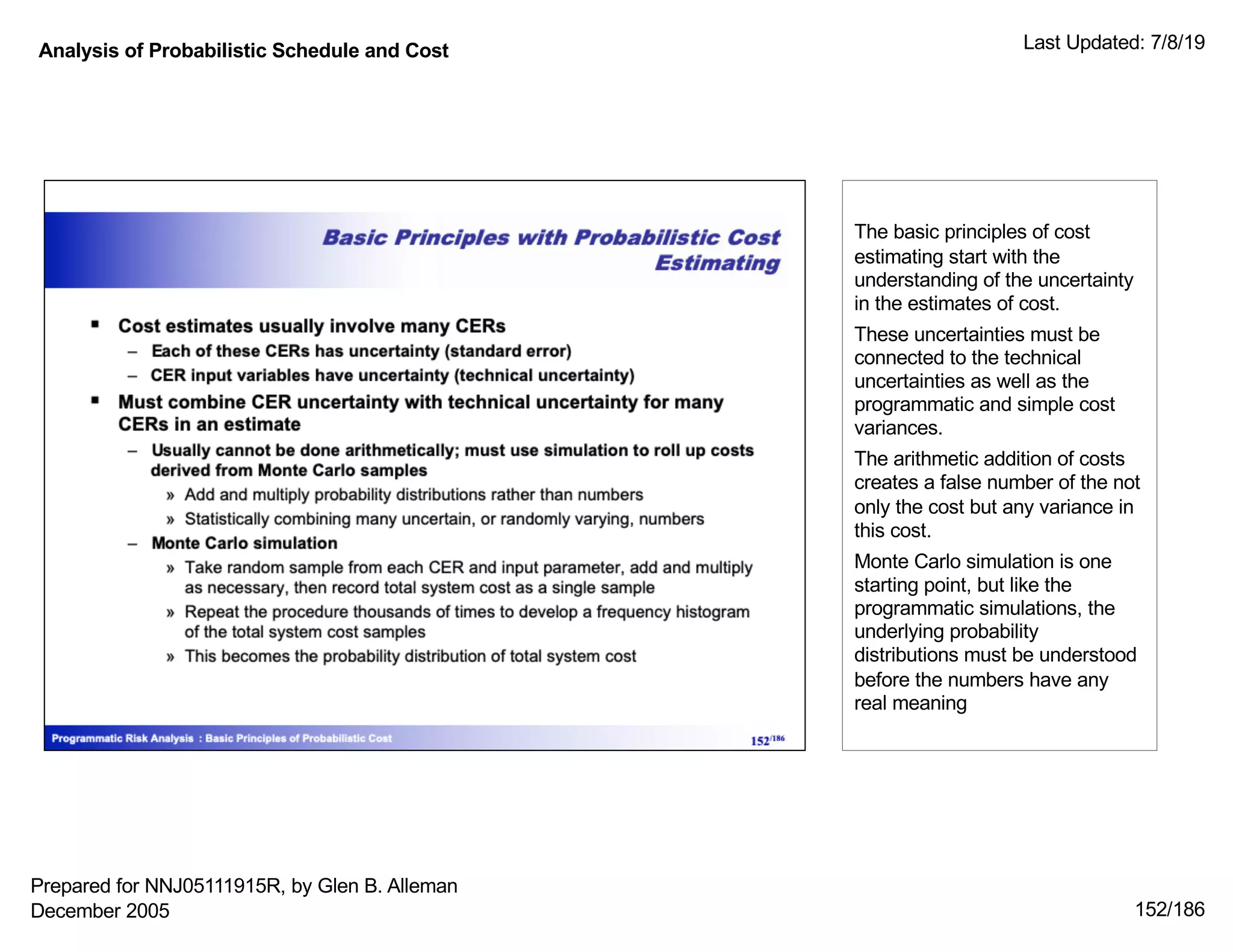 Analysis of Probabilistic Schedule and Cost Last Updated: 7/8/19
152/186
The basic principles of cost
estimating start with the
understanding of the uncertainty
in the estimates of cost.
These uncertainties must be
connected to the technical
uncertainties as well as the
programmatic and simple cost
variances.
The arithmetic addition of costs
creates a false number of the not
only the cost but any variance in
this cost.
Monte Carlo simulation is one
starting point, but like the
programmatic simulations, the
underlying probability
distributions must be understood
before the numbers have any
real meaning
Prepared for NNJ05111915R, by Glen B. Alleman
December 2005
 