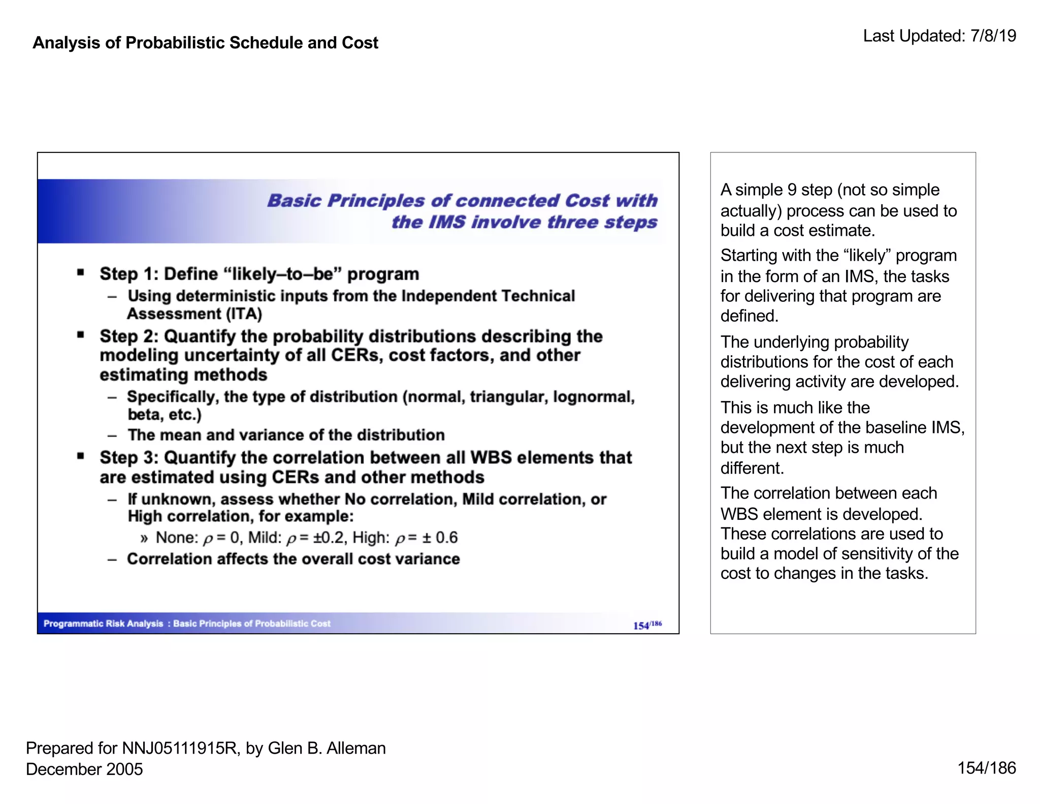 Analysis of Probabilistic Schedule and Cost Last Updated: 7/8/19
154/186
A simple 9 step (not so simple
actually) process can be used to
build a cost estimate.
Starting with the “likely” program
in the form of an IMS, the tasks
for delivering that program are
defined.
The underlying probability
distributions for the cost of each
delivering activity are developed.
This is much like the
development of the baseline IMS,
but the next step is much
different.
The correlation between each
WBS element is developed.
These correlations are used to
build a model of sensitivity of the
cost to changes in the tasks.
Prepared for NNJ05111915R, by Glen B. Alleman
December 2005
 