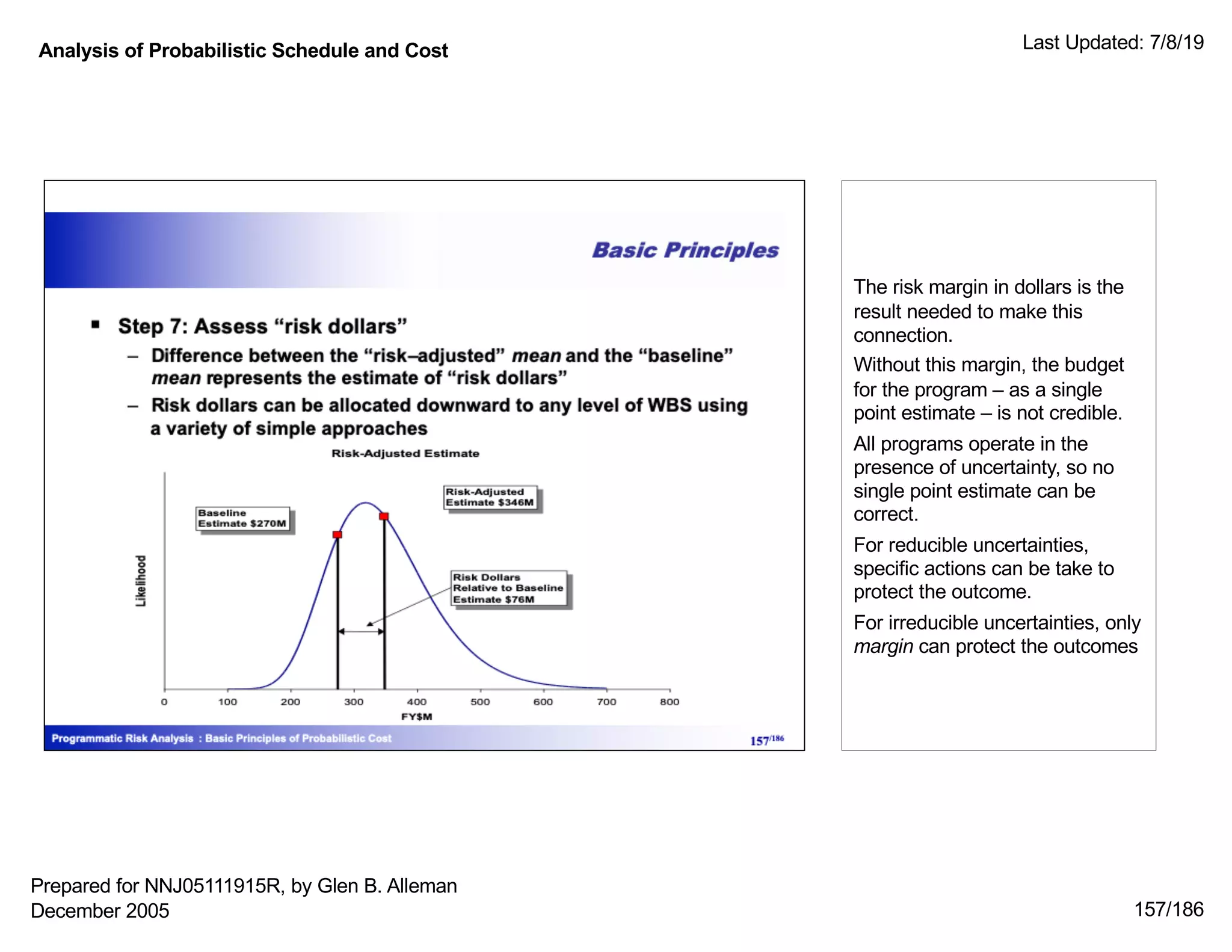 Analysis of Probabilistic Schedule and Cost Last Updated: 7/8/19
157/186
The risk margin in dollars is the
result needed to make this
connection.
Without this margin, the budget
for the program ‒ as a single
point estimate ‒ is not credible.
All programs operate in the
presence of uncertainty, so no
single point estimate can be
correct.
For reducible uncertainties,
specific actions can be take to
protect the outcome.
For irreducible uncertainties, only
margin can protect the outcomes
Prepared for NNJ05111915R, by Glen B. Alleman
December 2005
 