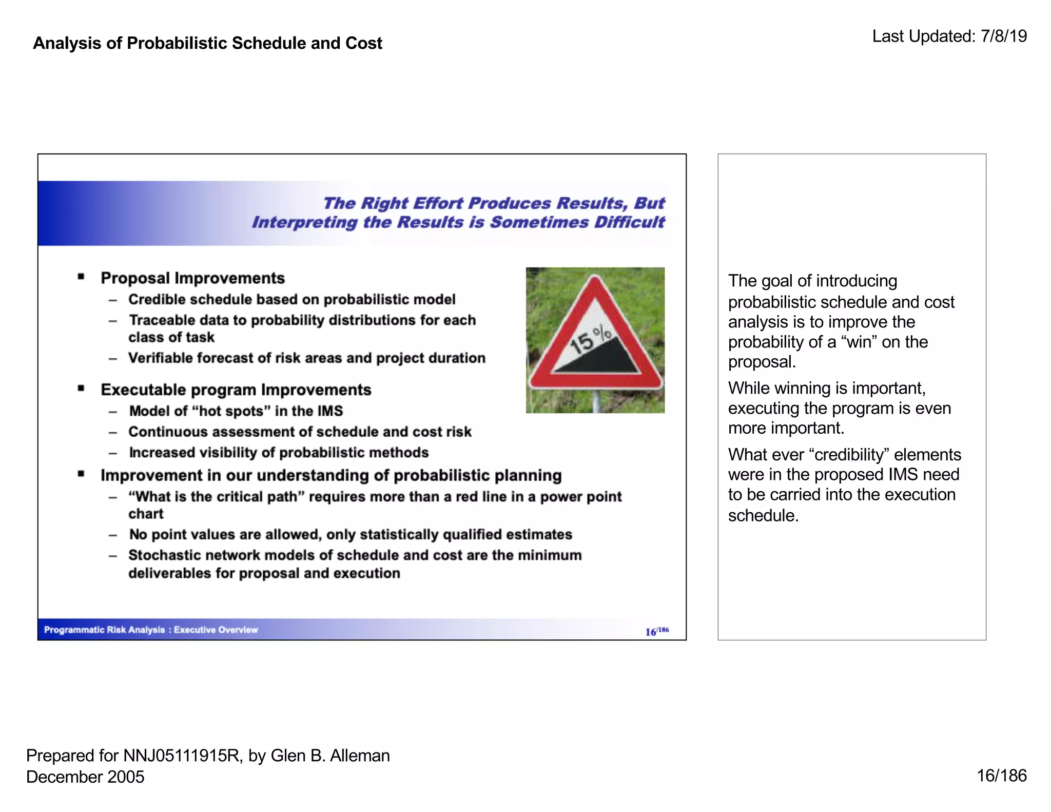 Analysis of Probabilistic Schedule and Cost Last Updated: 7/8/19
16/186
The goal of introducing
probabilistic schedule and cost
analysis is to improve the
probability of a “win” on the
proposal.
While winning is important,
executing the program is even
more important.
What ever “credibility” elements
were in the proposed IMS need
to be carried into the execution
schedule.
Prepared for NNJ05111915R, by Glen B. Alleman
December 2005
 