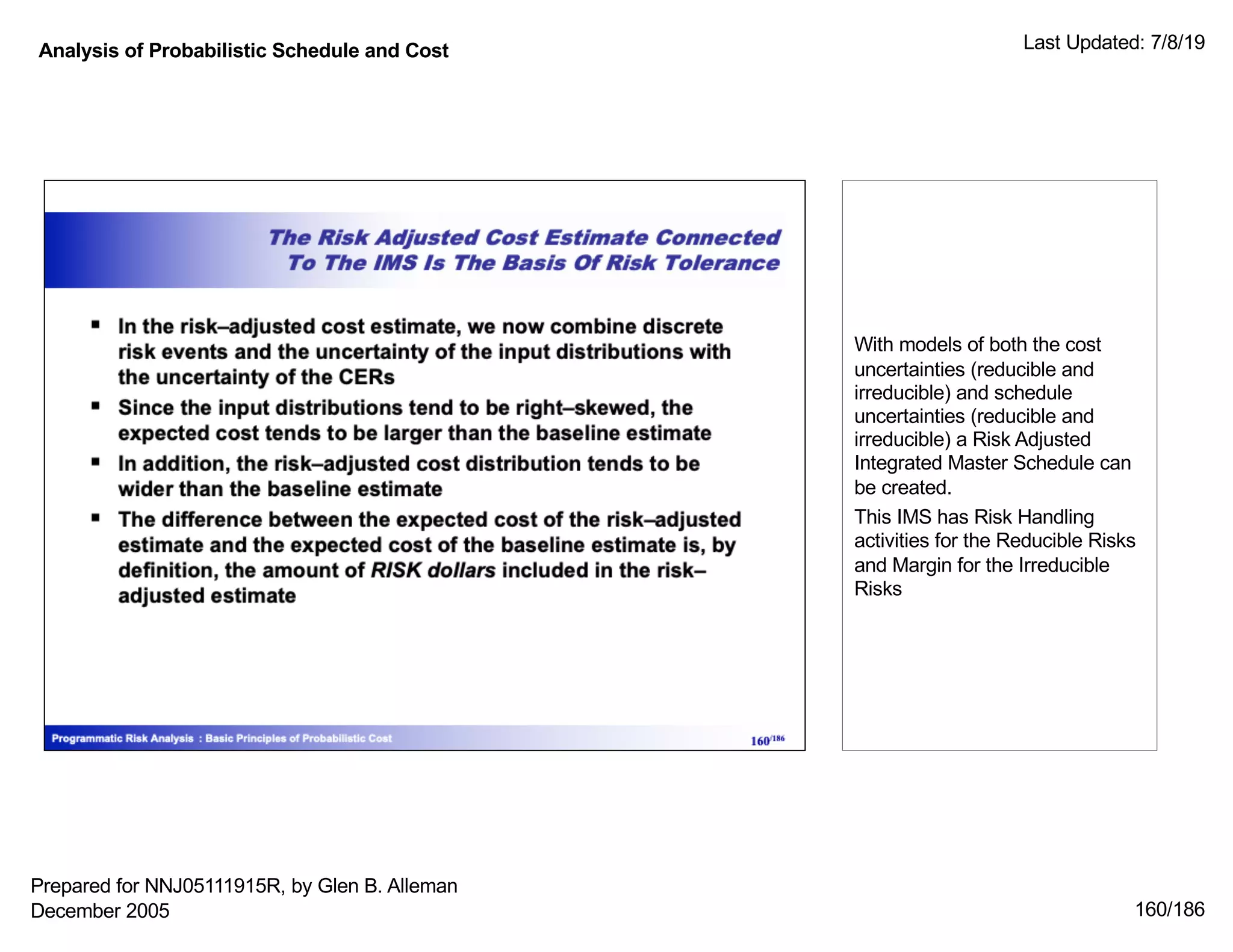 Analysis of Probabilistic Schedule and Cost Last Updated: 7/8/19
160/186
With models of both the cost
uncertainties (reducible and
irreducible) and schedule
uncertainties (reducible and
irreducible) a Risk Adjusted
Integrated Master Schedule can
be created.
This IMS has Risk Handling
activities for the Reducible Risks
and Margin for the Irreducible
Risks
Prepared for NNJ05111915R, by Glen B. Alleman
December 2005
 