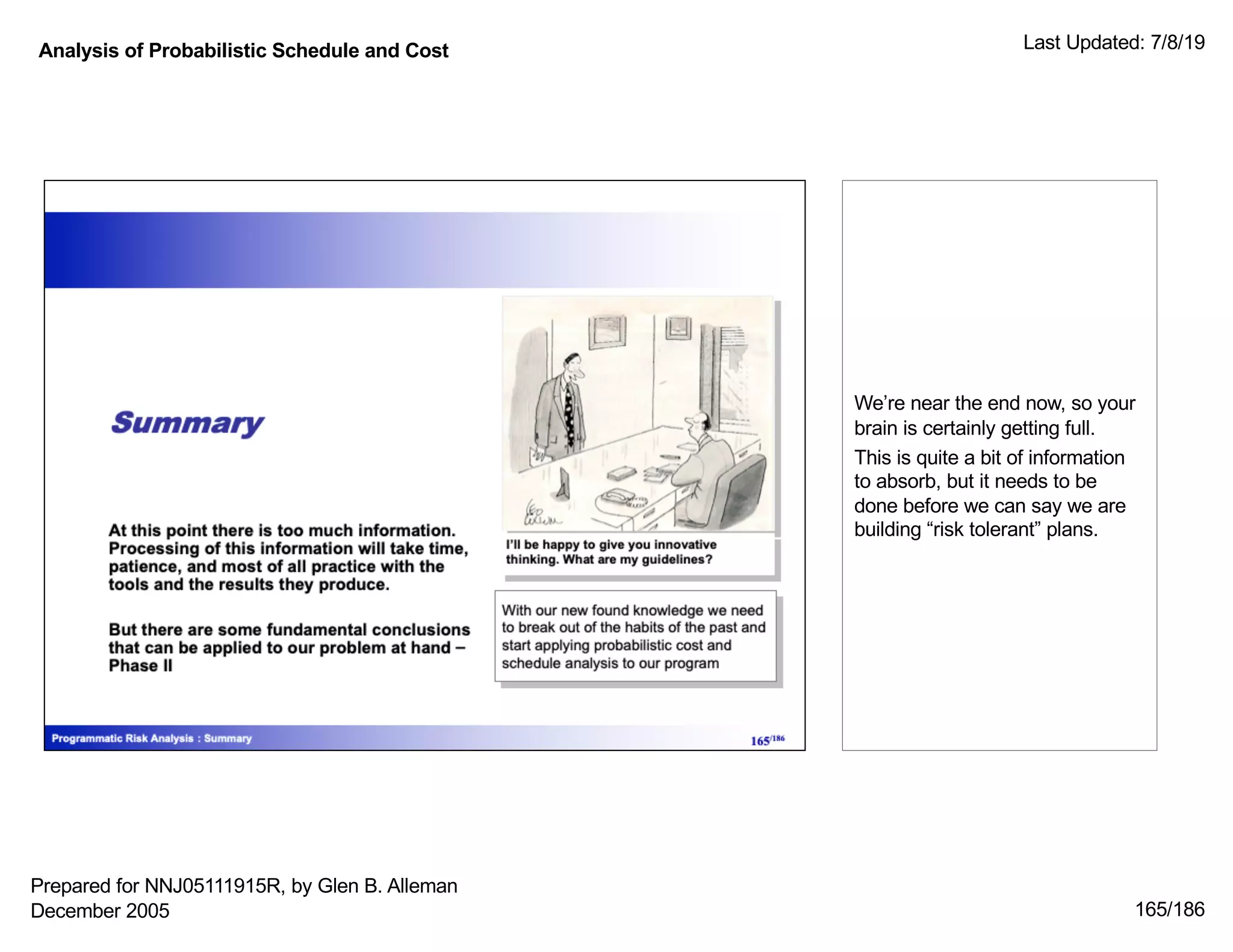 Analysis of Probabilistic Schedule and Cost Last Updated: 7/8/19
165/186
We’re near the end now, so your
brain is certainly getting full.
This is quite a bit of information
to absorb, but it needs to be
done before we can say we are
building “risk tolerant” plans.
Prepared for NNJ05111915R, by Glen B. Alleman
December 2005
 