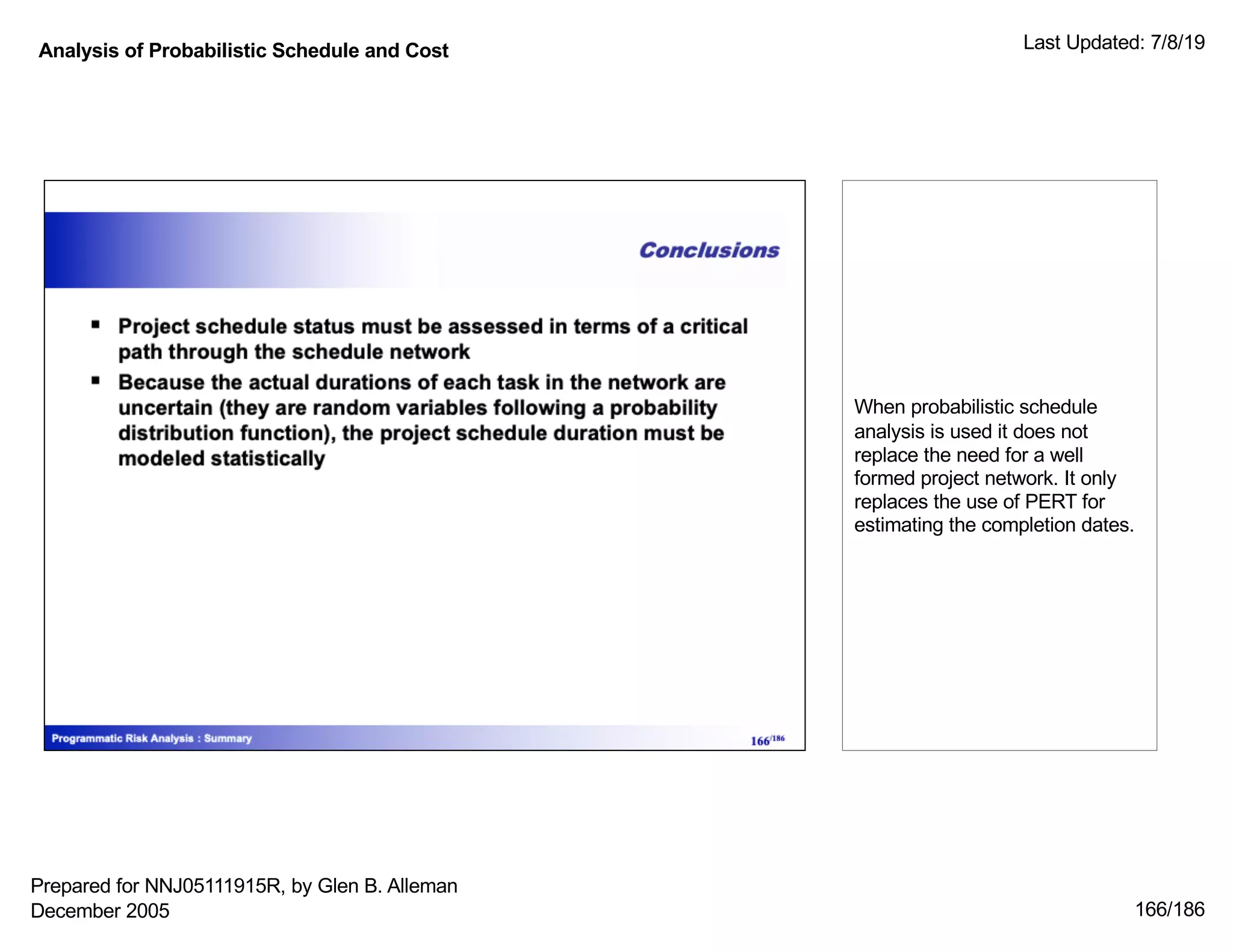 Analysis of Probabilistic Schedule and Cost Last Updated: 7/8/19
166/186
When probabilistic schedule
analysis is used it does not
replace the need for a well
formed project network. It only
replaces the use of PERT for
estimating the completion dates.
Prepared for NNJ05111915R, by Glen B. Alleman
December 2005
 